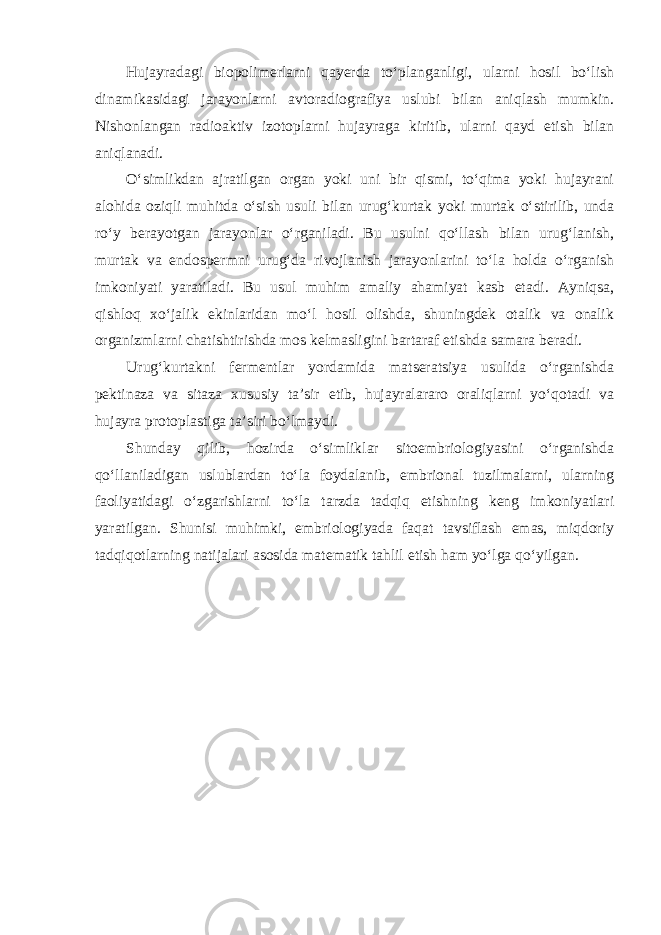 Hujayradagi biopolimerlarni qayerda to‘planganligi, ularni hosil bo‘lish dinamikasidagi jarayonlarni avtoradiografiya uslubi bilan aniqlash mumkin. Nishonlangan radioaktiv izotoplarni hujayraga kiritib, ularni qayd etish bilan aniqlanadi. O‘simlikdan ajratilgan organ yoki uni bir qismi, to‘qima yoki hujayrani alohida oziqli muhitda o‘sish usuli bilan urug‘kurtak yoki murtak o‘stirilib, unda ro‘y berayotgan jarayonlar o‘rganiladi. Bu usulni qo‘llash bilan urug‘lanish, murtak va endospermni urug‘da rivojlanish jarayonlarini to‘la holda o‘rganish imkoniyati yaratiladi. Bu usul muhim amaliy ahamiyat kasb etadi. Ayniqsa, qishloq xo‘jalik ekinlaridan mo‘l hosil olishda, shuningdek otalik va onalik organizmlarni chatishtirishda mos kelmasligini bartaraf etishda samara beradi. Urug‘kurtakni fermentlar yordamida matseratsiya usulida o‘rganishda pektinaza va sitaza xususiy ta’sir etib, hujayralararo oraliqlarni yo‘qotadi va hujayra protoplastiga ta’siri bo‘lmaydi. Shunday qilib, hozirda o‘simliklar sitoembriologiyasini o‘rganishda qo‘llaniladigan uslublardan to‘la foydalanib, embrional tuzilmalarni, ularning faoliyatidagi o‘zgarishlarni to‘la tarzda tadqiq etishning keng imkoniyatlari yaratilgan. Shunisi muhimki, embriologiyada faqat tavsiflash emas, miqdoriy tadqiqotlarning natijalari asosida matematik tahlil etish ham yo‘lga qo‘yilgan. 