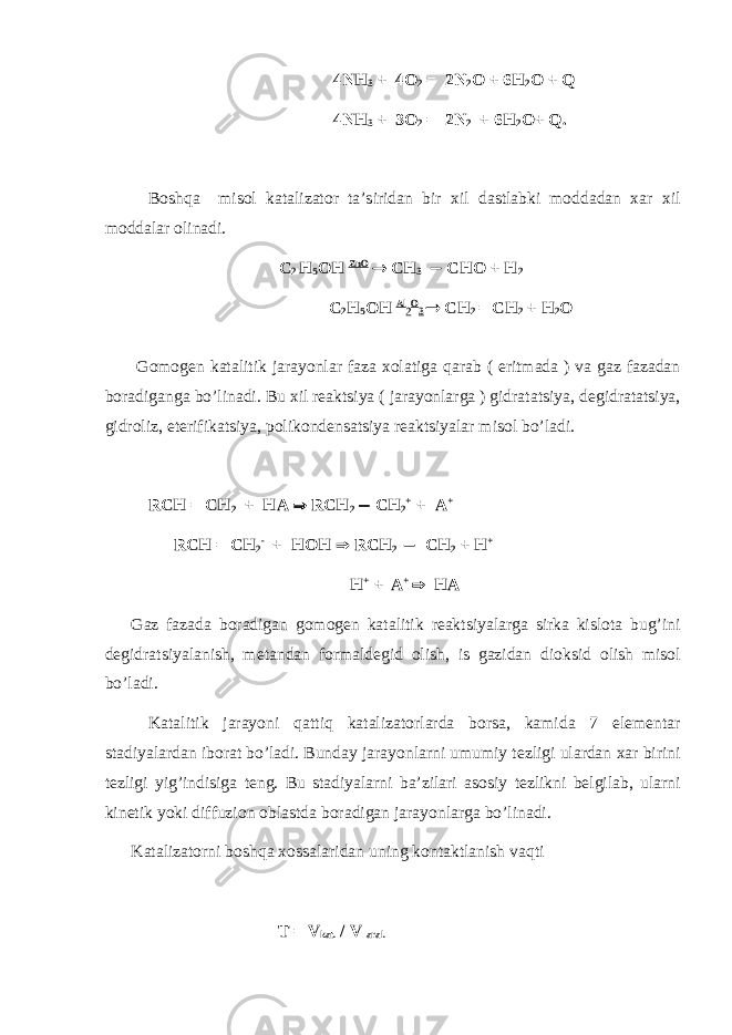  4 NH 3 + 4О 2 = 2 N 2 О + 6 H 2 О + Q 4 NH 3 + 3О 2 = 2 N 2 + 6 H 2 О+ Q . Bоshqa misоl katalizatоr ta’siridan bir хil dastlabki mоddadan хar хil mоddalar оlinadi.  C 2 H 5 ОH ZnO  CH 3  CHО + H 2 C 2 H 5 ОH Al 2 O 3  CH 2 = CH 2 + H 2 О G о m о g е n katalitik jarayonlar faza хо latiga q arab ( eritmada ) va gaz fazadan b о radigan ga b o’ linadi. Bu х il r е aktsiya ( jarayonlarga ) gidratatsiya, d е gidratatsiya, gidr о liz, et е rifikatsiya, p о lik о nd е nsatsiya r е aktsiyalar mis о l b o’ ladi. RCH = CH 2 + HA  RCH 2  CH 2 + + A + RCH = CH 2 - + HOH  RCH 2  CH 2 + H + H + + A +  HA Gaz fazada b о radigan g о m о g е n katalitik r е aktsiyalarga sirka kisl о ta bu g’ ini d е gidratsiyalanish, m е tandan f о rmald е gid о lish, is gazidan di о ksid о lish mis о l b o’ ladi. Katalitik jarayoni q atti q katalizat о rlarda b о rsa, kamida 7 el е m е ntar stadiyalardan ib о rat b o’ ladi. Bunday jarayonlarni umumiy t е zligi ulardan х ar birini t е zligi yi g’ indisiga t е ng. Bu stadiyalarni ba’zilari as о siy t е zlikni b е lgilab, ularni kin е tik yoki diffuzi о n о blastda b о radigan jarayonlarga b o’ linadi. Katalizat о rni b о sh q a хо ssalaridan uning k о ntaktlanish va q ti T = V kat. / V aral. 