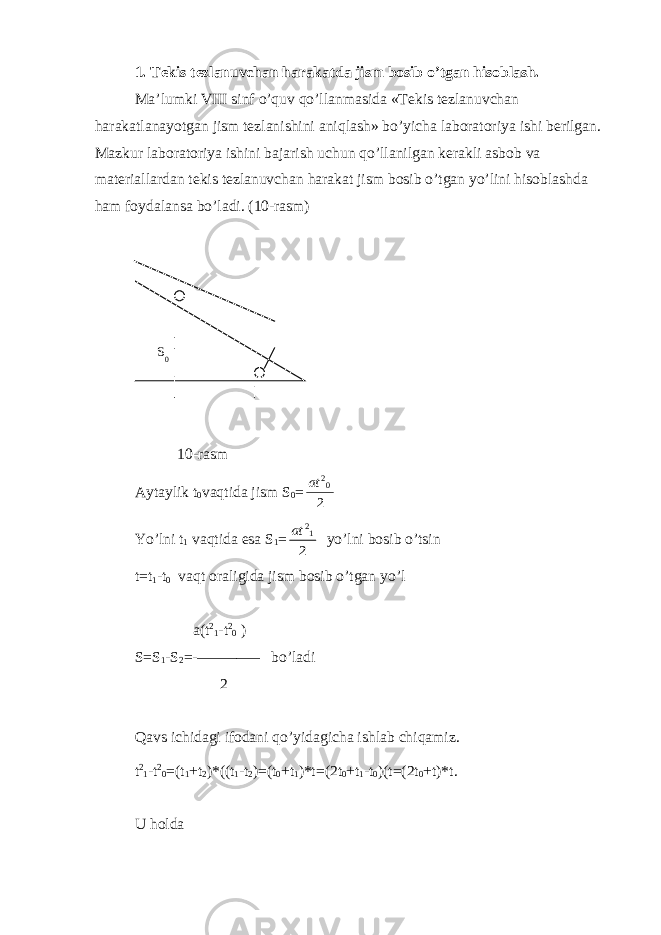 1. Tekis tezlanuvchan harakatda jism bosib o’tgan hisoblash. Ma’lumki VIII sinf o’quv qo’llanmasida «Tekis tezlanuvchan harakatlanayotgan jism tezlanishini aniqlash» bo’yicha laboratoriya ishi berilgan. Mazkur laboratoriya ishini bajarish uchun qo’llanilgan kerakli asbob va materiallardan tekis tezlanuvchan harakat jism bosib o’tgan yo’lini hisoblashda ham foydalansa bo’ladi. (10-rasm) 10-rasm Aytaylik t 0 vaqtida jism S 0 =2 02 at Yo’lni t 1 vaqtida esa S 1 = 2 12 at yo’lni bosib o’tsin t=t 1 -t 0 vaqt oraligida jism bosib o’tgan yo’l a(t 2 1 -t 2 0 ) S=S 1 -S 2 =-–––––––– bo’ladi 2 Qavs ichidagi ifodani qo’yidagicha ishlab chiqamiz. t 2 1 -t 2 0 =(t 1 +t 2 )*((t 1 -t 2 )=(t 0 +t 1 )*t=(2t 0 +t 1 -t 0 )(t=(2t 0 +t)*t. U holda S 0 