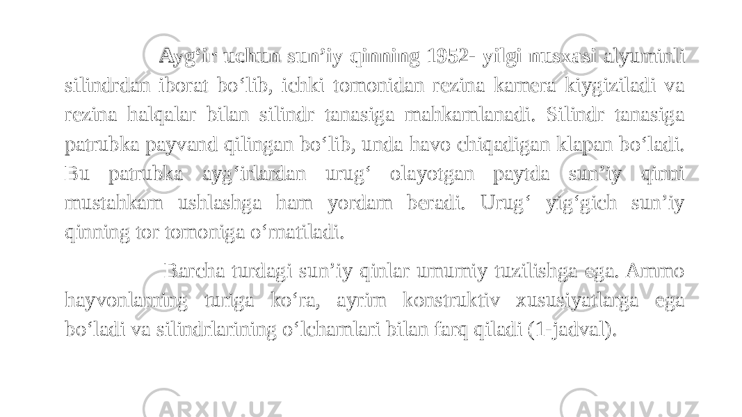  Ayg‘ir uchun sun’iy qinning 1952- yilgi nusxasi alyuminli silindrdan iborat bo‘lib, ichki tomonidan rezina kamera kiygiziladi va rezina halqalar bilan silindr tanasiga mahkamlanadi. Silindr tanasiga patrubka payvand qilingan bo‘lib, unda havo chiqadigan klapan bo‘ladi. Bu patrubka ayg‘irlardan urug‘ olayotgan paytda sun’iy qinni mustahkam ushlashga ham yordam beradi. Urug‘ yig‘gich sun’iy qinning tor tomoniga o‘rnatiladi. Barcha turdagi sun’iy qinlar umumiy tuzilishga ega. Ammo hayvonlarning turiga ko‘ra, ayrim konstruktiv xususiyatlarga ega bo‘ladi va silindrlarining o‘lchamlari bilan farq qiladi (1-jadval). 