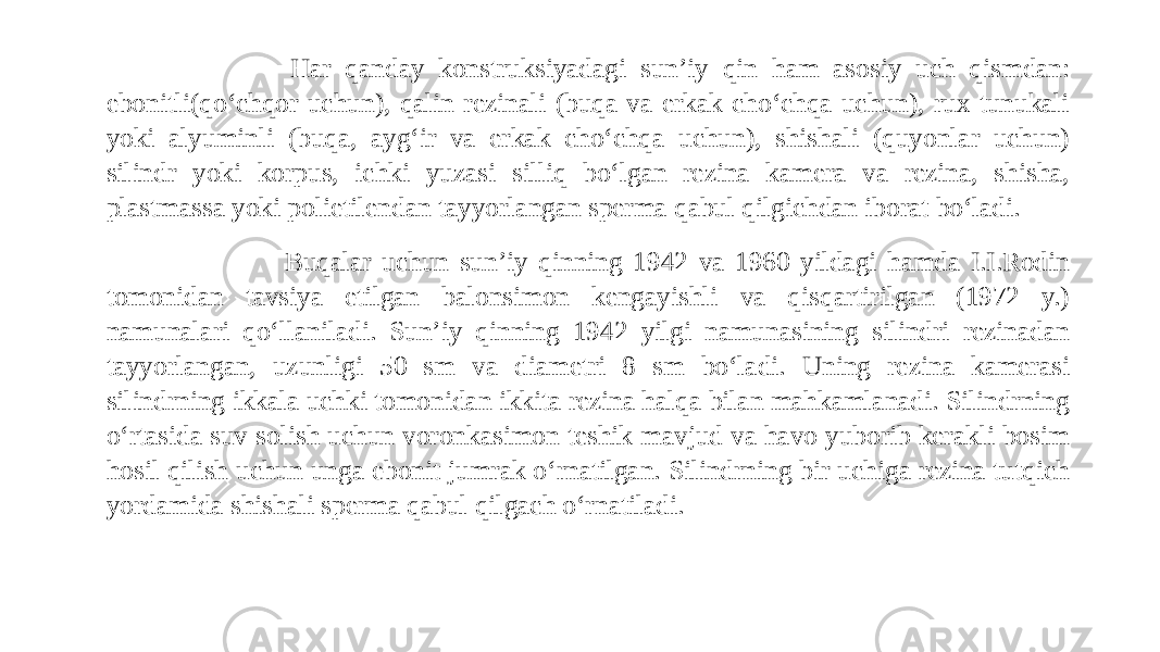  Har qanday konstruksiyadagi sun’iy qin ham asosiy uch qismdan: ebonitli(qo‘chqor uchun), qalin rezinali (buqa va erkak cho‘chqa uchun), rux tunukali yoki alyuminli (buqa, ayg‘ir va erkak cho‘chqa uchun), shishali (quyonlar uchun) silindr yoki korpus, ichki yuzasi silliq bo‘lgan rezina kamera va rezina, shisha, plastmassa yoki polietilendan tayyorlangan sperma qabul qilgichdan iborat bo‘ladi. Buqalar uchun sun’iy qinning 1942 va 1960 yildagi hamda I.I.Rodin tomonidan tavsiya etilgan balonsimon kengayishli va qisqartirilgan (1972 y.) namunalari qo‘llaniladi. Sun’iy qinning 1942 yilgi namunasining silindri rezinadan tayyorlangan, uzunligi 50 sm va diametri 8 sm bo‘ladi. Uning rezina kamerasi silindrning ikkala uchki tomonidan ikkita rezina halqa bilan mahkamlanadi. Silindrning o‘rtasida suv solish uchun voronkasimon teshik mavjud va havo yuborib kerakli bosim hosil qilish uchun unga ebonit jumrak o‘rnatilgan. Silindrning bir uchiga rezina tutqich yordamida shishali sperma qabul qilgach o‘rnatiladi. 