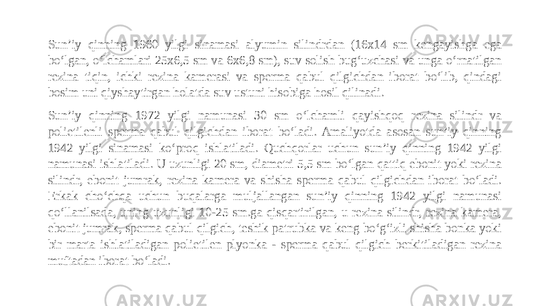 Sun’iy qinning 1960 yilgi sinamasi alyumin silindrdan (16x14 sm kengayishga ega bo‘lgan, o‘lchamlari 25x6,5 sm va 6x6,8 sm), suv solish bug‘uzchasi va unga o‘rnatilgan rezina tiqin, ichki rezina kamerasi va sperma qabul qilgichdan iborat bo‘lib, qindagi bosim uni qiyshaytirgan holatda suv ustuni hisobiga hosil qilinadi. Sun’iy qinning 1972 yilgi namunasi 30 sm o‘lchamli qayishqoq rezina silindr va polietilenli sperma qabul qilgichdan iborat bo‘ladi. Amaliyotda asosan sun’iy qinning 1942 yilgi sinamasi ko‘proq ishlatiladi. Quchqorlar uchun sun’iy qinning 1942 yilgi namunasi ishlatiladi. U uzunligi 20 sm, diametri 5,5 sm bo‘lgan qattiq ebonit yoki rezina silindr, ebonit jumrak, rezina kamera va shisha sperma qabul qilgichdan iborat bo‘ladi. Erkak cho‘chqa uchun buqalarga muljallangan sun’iy qinning 1942 yilgi namunasi qo‘llanilsada, uning uzunligi 10-25 sm.ga qisqartirilgan, u rezina silindr, rezina kamera, ebonit jumrak, sperma qabul qilgich, teshik patrubka va keng bo‘g‘izli shisha bonka yoki bir marta ishlatiladigan polietilen plyonka - sperma qabul qilgich berkitiladigan rezina muftadan iborat bo‘ladi. 