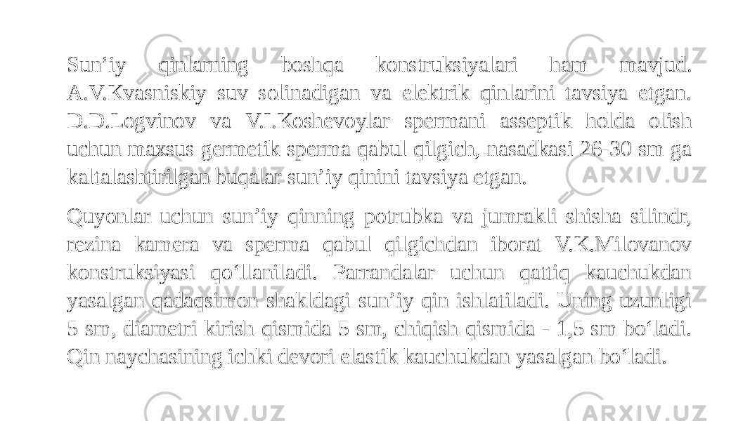 Sun’iy qinlarning boshqa konstruksiyalari ham mavjud. A.V.Kvasniskiy suv solinadigan va elektrik qinlarini tavsiya etgan. D.D.Logvinov va V.I.Koshevoylar spermani asseptik holda olish uchun maxsus germetik sperma qabul qilgich, nasadkasi 26-30 sm ga kaltalashtirilgan buqalar sun’iy qinini tavsiya etgan. Quyonlar uchun sun’iy qinning potrubka va jumrakli shisha silindr, rezina kamera va sperma qabul qilgichdan iborat V.K.Milovanov konstruksiyasi qo‘llaniladi. Parrandalar uchun qattiq kauchukdan yasalgan qadaqsimon shakldagi sun’iy qin ishlatiladi. Uning uzunligi 5 sm, diametri kirish qismida 5 sm, chiqish qismida - 1,5 sm bo‘ladi. Qin naychasining ichki devori elastik kauchukdan yasalgan bo‘ladi. 