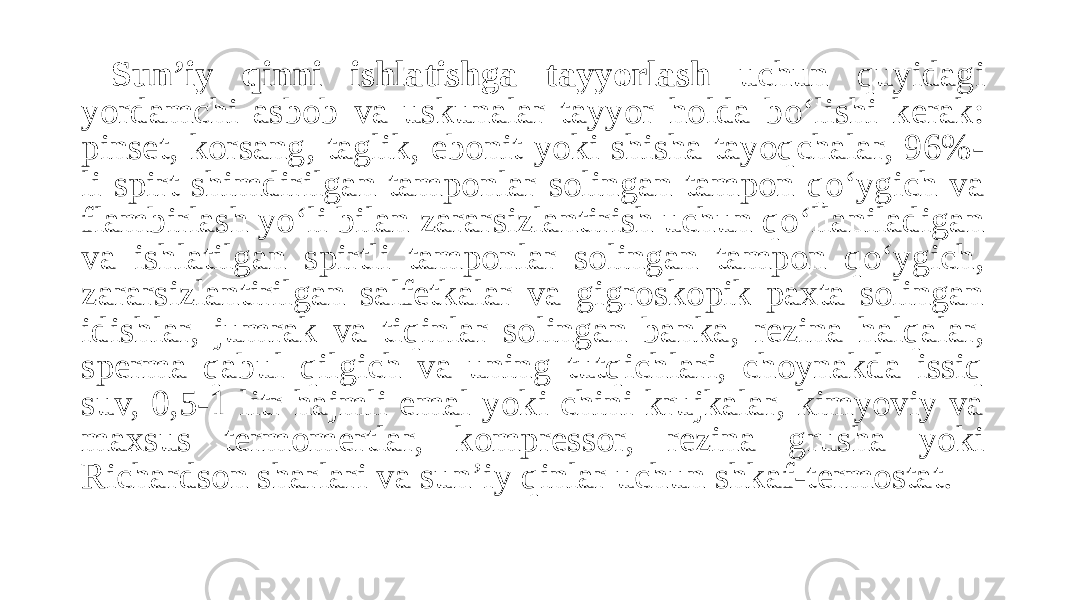 Sun’iy qinni ishlatishga tayyorlash uchun quyidagi yordamchi asbob va uskunalar tayyor holda bo‘lishi kerak: pinset, korsang, taglik, ebonit yoki shisha tayoqchalar, 96%- li spirt shimdirilgan tamponlar solingan tampon qo‘ygich va flambirlash yo‘li bilan zararsizlantirish uchun qo‘llaniladigan va ishlatilgan spirtli tamponlar solingan tampon qo‘ygich, zararsizlantirilgan salfetkalar va gigroskopik paxta solingan idishlar, jumrak va tiqinlar solingan banka, rezina halqalar, sperma qabul qilgich va uning tutqichlari, choynakda issiq suv, 0,5-1 litr hajmli emal yoki chini krujkalar, kimyoviy va maxsus termomertlar, kompressor, rezina grusha yoki Richardson sharlari va sun’iy qinlar uchun shkaf-termostat. 