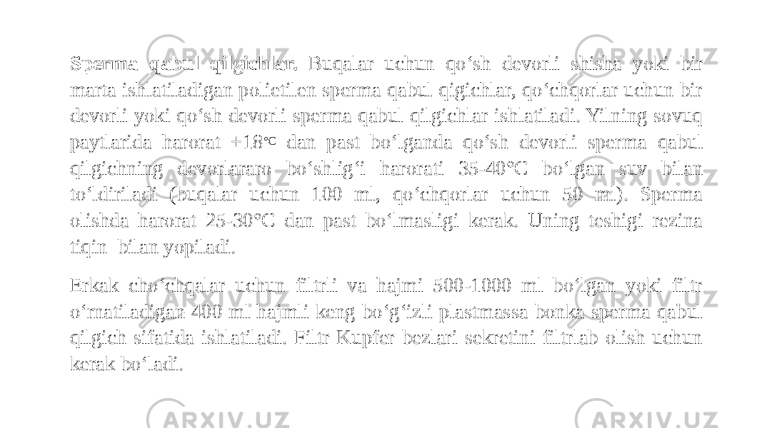 Sperma qabul qilgichlar. Buqalar uchun qo‘sh devorli shisha yoki bir marta ishlatiladigan polietilen sperma qabul qigichlar, qo‘chqorlar uchun bir devorli yoki qo‘sh devorli sperma qabul qilgichlar ishlatiladi. Yilning sovuq paytlarida harorat +18 °C dan past bo‘lganda qo‘sh devorli sperma qabul qilgichning devorlararo bo‘shlig‘i harorati 35-40°C bo‘lgan suv bilan to‘ldiriladi (buqalar uchun 100 ml, qo‘chqorlar uchun 50 ml). Sperma olishda harorat 25-30°C dan past bo‘lmasligi kerak. Uning teshigi rezina tiqin bilan yopiladi. Erkak cho‘chqalar uchun filtrli va hajmi 500-1000 ml bo‘lgan yoki filtr o‘rnatiladigan 400 ml hajmli keng bo‘g‘izli plastmassa bonka sperma qabul qilgich sifatida ishlatiladi. Filtr Kupfer bezlari sekretini filtrlab olish uchun kerak bo‘ladi. 