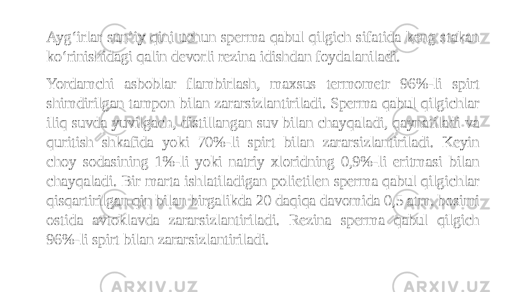 Ayg‘irlar sun’iy qini uchun sperma qabul qilgich sifatida keng stakan ko‘rinishidagi qalin devorli rezina idishdan foydalaniladi. Yordamchi asboblar flambirlash, maxsus termometr 96%-li spirt shimdirilgan tampon bilan zararsizlantiriladi. Sperma qabul qilgichlar iliq suvda yuvilgach, distillangan suv bilan chayqaladi, qaynatiladi va quritish shkafida yoki 70%-li spirt bilan zararsizlantiriladi. Keyin choy sodasining 1%-li yoki natriy xloridning 0,9%-li eritmasi bilan chayqaladi. Bir marta ishlatiladigan polietilen sperma qabul qilgichlar qisqartirilgan qin bilan birgalikda 20 daqiqa davomida 0,5 atm. bosimi ostida avtoklavda zararsizlantiriladi. Rezina sperma qabul qilgich 96%-li spirt bilan zararsizlantiriladi. 