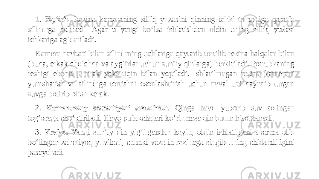 1. Yig‘ish. Rezina kameraning silliq yuzasini qinning ichki tomoniga qaratib silindrga solinadi. Agar u yangi bo‘lsa ishlatishdan oldin uning silliq yuzasi ichkariga ag‘dariladi. Kamera navbati bilan silindrning uchlariga qaytarib tortilib rezina halqalar bilan (buqa, erkak cho‘chqa va ayg‘irlar uchun sun’iy qinlarga) berkitiladi. Potrubkaning teshigi ebonit jumrak yoki tiqin bilan yopiladi. Ishlatilmagan rezina kamerani yumshatish va silindrga tortishni osonlashtirish uchun avval uni qaynaib turgan suvga botirib olish kerak. 2. Kameraning butunligini tekshirish . Qinga havo yuborib suv solingan tog‘oraga cho‘ktiriladi. Havo pufakchalari ko‘rinmasa qin butun hisoblanadi. 3. Yuvish. Yangi sun’iy qin yig‘ilgandan keyin, oldin ishlatilgani sperma olib bo‘lingan zahotiyoq yuviladi, chunki vazelin rezinaga singib uning chidamliligini pasaytiradi . 