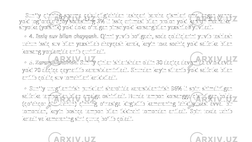 Sun’iy qinning sperma qabulqilgichidan tashqari barcha qismlari emallangan vanna yoki tog‘orada choy sodasining 3%-li issiq eritmasi bilan prolon yoki kapron machalka- shyotka (yorshik) yoki doka o‘ralgan pinsetyoki korsangbilan yaxshilab yuviladi. • 4. Issiq suv bilan chayqash . Qinni yuvib bo‘lgach, soda qoldiqlarini yuvib tashlash uchun issiq suv bilan yaxshilab chayqash kerak, keyin toza sochiq yoki salfetka bilan korsang yordamida artib quritiladi. • 5. Zararsizlantirish . Sun’iy qinlar ishlatishdan oldin 30 daqiqa davomida avtoklavda yoki 20 daqiqa qaynatilib zararsizlantiriladi. Shundan keyin siltanib yoki salfetka bilan artilib qoldiq suv tomchilari ketkiziladi. • Sun’iy urug‘lantirish punktlari sharoitida zararsizlantirish 96%-li spirt shimdirilgan salfetka tamponlar bilan amalga oshiriladi. Bunda tampon korsangga qistirilgan holda (qo‘chqor qini uchun) qinning o‘rtasiga kirgizilib kameraning ichki yuzasi avval bir tomondan, keyin boshqa tampon bilan ikkinchi tomondan artiladi. Spirt tezda uchib ketadi va kameraning sirti quruq bo‘lib qoladi. 