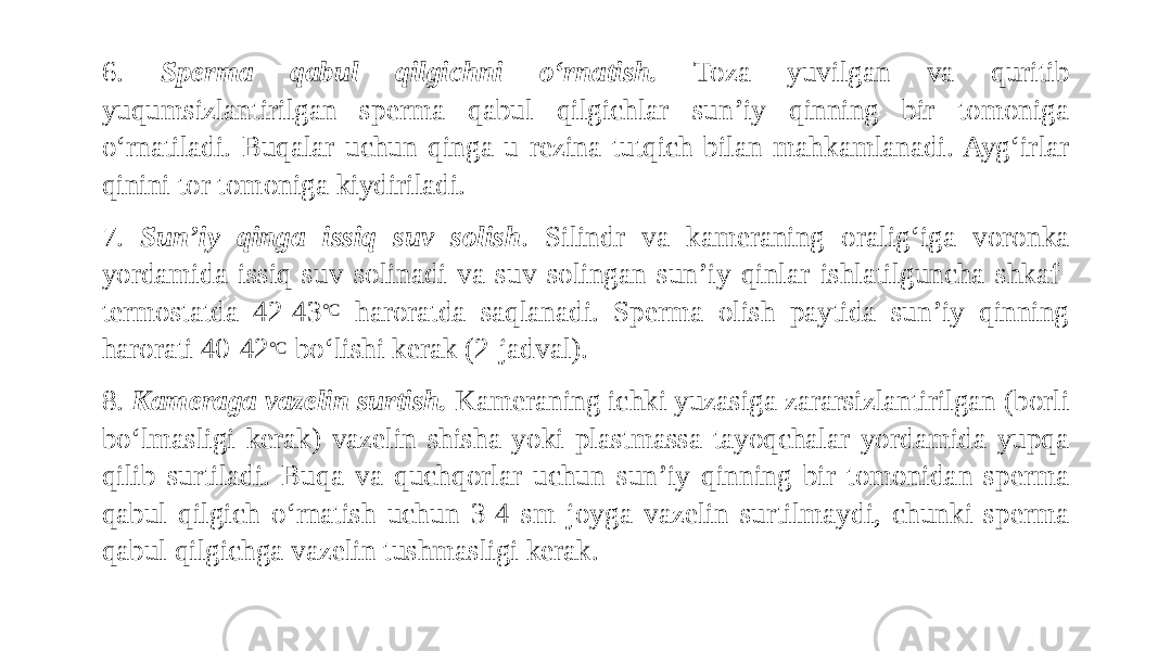 6. Sperma qabul qilgichni o‘rnatish. Toza yuvilgan va quritib yuqumsizlantirilgan sperma qabul qilgichlar sun’iy qinning bir tomoniga o‘rnatiladi. Buqalar uchun qinga u rezina tutqich bilan mahkamlanadi. Ayg‘irlar qinini tor tomoniga kiydiriladi. 7. Sun’iy qinga issiq suv solish . Silindr va kameraning oralig‘iga voronka yordamida issiq suv solinadi va suv solingan sun’iy qinlar ishlatilguncha shkaf- termostatda 42-43 °C haroratda saqlanadi. Sperma olish paytida sun’iy qinning harorati 40-42 °C bo‘lishi kerak (2-jadval). 8. Kameraga vazelin surtish. Kameraning ichki yuzasiga zararsizlantirilgan (borli bo‘lmasligi kerak) vazelin shisha yoki plastmassa tayoqchalar yordamida yupqa qilib surtiladi. Buqa va quchqorlar uchun sun’iy qinning bir tomonidan sperma qabul qilgich o‘rnatish uchun 3-4 sm joyga vazelin surtilmaydi, chunki sperma qabul qilgichga vazelin tushmasligi kerak. 