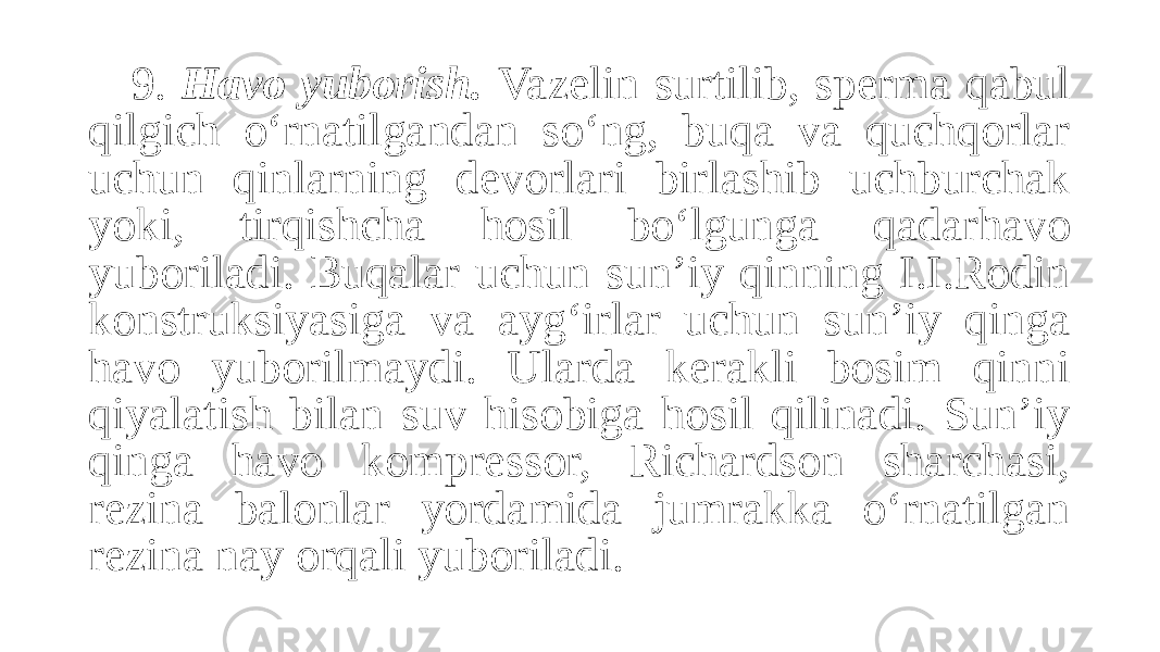 9. Havo yuborish. Vazelin surtilib, sperma qabul qilgich o‘rnatilgandan so‘ng, buqa va quchqorlar uchun qinlarning devorlari birlashib uchburchak yoki, tirqishcha hosil bo‘lgunga qadarhavo yuboriladi. Buqalar uchun sun’iy qinning I.I.Rodin konstruksiyasiga va ayg‘irlar uchun sun’iy qinga havo yuborilmaydi. Ularda kerakli bosim qinni qiyalatish bilan suv hisobiga hosil qilinadi. Sun’iy qinga havo kompressor, Richardson sharchasi, rezina balonlar yordamida jumrakka o‘rnatilgan rezina nay orqali yuboriladi. 