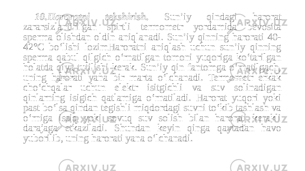 10.Haroratni tekshirish. Sun’iy qindagi harorat zararsizlantirilgan spirtli termometr yordamida bevosita sperma olishdan oldin aniqlanadi. Sun’iy qinning harorati 40- 42°C bo‘lishi lozimHaroratni aniqlash uchun sun’iy qinning sperma qabul qilgich o‘rnatilgan tomoni yuqoriga ko‘tarilgan holatda qiya tutilishi kerak. Sun’iy qin fantomga o‘rnatilgach, uning harorati yana bir marta o‘lchanadi. Termometr erkak cho‘chqalar uchun elektr isitgichli va suv solinadigan qinlarning isigich qatlamiga o‘rnatiladi. Harorat yuqori yoki past bo‘lsa qindan tegishli miqdordagi suvni to‘kib tashlash va o‘rniga issiq yoki sovuq suv solish bilan harorati kerakli darajaga etkaziladi. Shundan keyin qinga qaytadan havo yuborilib, uning harorati yana o‘lchanadi. 