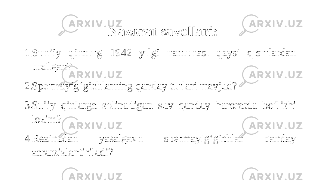 Nazorat savollari: 1. Sun’iy qinning 1942 yilgi namunasi qaysi qismlardan tuzilgan? 2. Spermayig‘gichlarning qanday turlari mavjud? 3. Su’iy qinlarga solinadigan suv qanday haroratda bo‘lishi lozim? 4. Rezinadan yasalgavn spermayig‘gichlar qanday zararsizlantiriladi? 