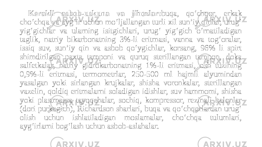 Kerakli asbob-uskuna va jihozlar: buqa, qo‘chqor, erkak cho‘chqa va ayg‘ir uchun mo‘ljallangan turli xil sun’iy qinlar, urug‘ yig‘gichlar va ularning isitgichlari, urug‘ yig‘gich o‘rnatiladigan taglik, natriy bikarbonatning 3%-li eritmasi, vanna va tog‘oralar, issiq suv, sun’iy qin va asbob qo‘ygichlar, korsang, 96% li spirt shimdirilgan paxta tamponi va quruq sterillangan tampon, doka salfetkalar, natriy gidrokarbonatning 1%-li eritmasi, osh tuzining 0,9%-li eritmasi, termometrlar, 250-500 ml hajmli alyumindan yasalgan yoki sirlangan krujkalar, shisha voronkalar, sterillangan vazelin, qoldiq eritmalarni soladigan idishlar, suv hammomi, shisha yoki plastmassa tayoqchalar, sochiq, kompressor, rezinali balonlar (dori purkagich), Richardson sharlari, buqa va qo‘chqorlardan urug‘ olish uchun ishlatiladigan moslamalar, cho‘chqa tulumlari, ayg‘irlarni bog‘lash uchun asbob-aslahalar. 