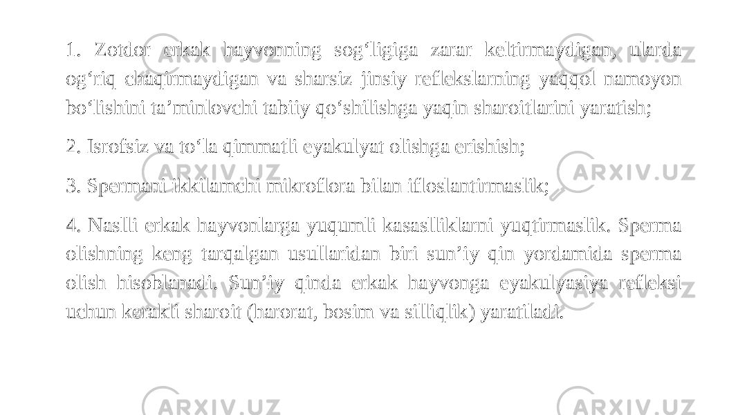 1. Zotdor erkak hayvonning sog‘ligiga zarar keltirmaydigan, ularda og‘riq chaqirmaydigan va sharsiz jinsiy reflekslarning yaqqol namoyon bo‘lishini ta’minlovchi tabiiy qo‘shilishga yaqin sharoitlarini yaratish; 2. Isrofsiz va to‘la qimmatli eyakulyat olishga erishish; 3. Spermani ikkilamchi mikroflora bilan ifloslantirmaslik; 4. Naslli erkak hayvonlarga yuqumli kasaslliklarni yuqtirmaslik. Sperma olishning keng tarqalgan usullaridan biri sun’iy qin yordamida sperma olish hisoblanadi. Sun’iy qinda erkak hayvonga eyakulyasiya refleksi uchun kerakli sharoit (harorat, bosim va silliqlik) yaratiladi. 