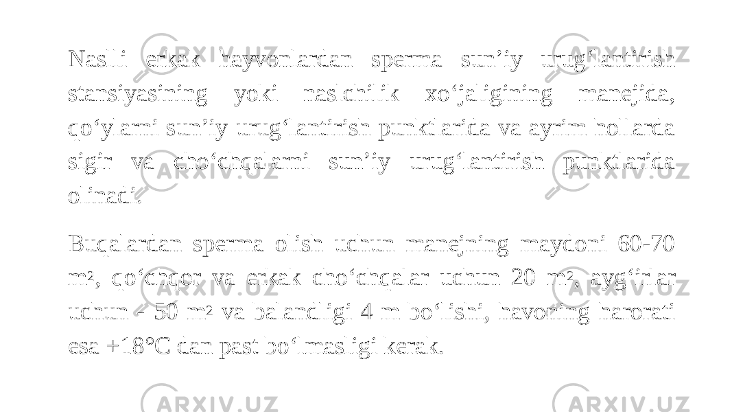 Naslli erkak hayvonlardan sperma sun’iy urug‘lantirish stansiyasining yoki naslchilik xo‘jaligining manejida, qo‘ylarni sun’iy urug‘lantirish punktlarida va ayrim hollarda sigir va cho‘chqalarni sun’iy urug‘lantirish punktlarida olinadi. Buqalardan sperma olish uchun manejning maydoni 60-70 m 2 , qo‘chqor va erkak cho‘chqalar uchun 20 m 2 , ayg‘irlar uchun - 50 m 2 va balandligi 4 m bo‘lishi, havoning harorati esa +18°C dan past bo‘lmasligi kerak. 