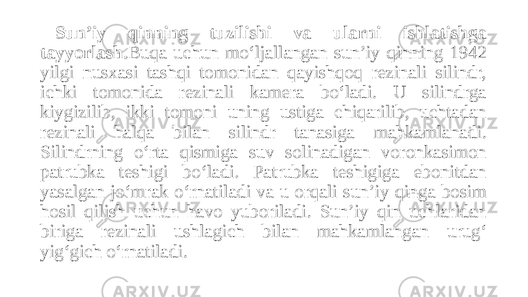 Sun’iy qinning tuzilishi va ularni ishlatishga tayyorlash. Buqa uchun mo‘ljallangan sun’iy qinning 1942 yilgi nusxasi tashqi tomonidan qayishqoq rezinali silindr, ichki tomonida rezinali kamera bo‘ladi. U silindrga kiygizilib, ikki tomoni uning ustiga chiqarilib, uchtadan rezinali halqa bilan silindr tanasiga mahkamlanadi. Silindrning o‘rta qismiga suv solinadigan voronkasimon patrubka teshigi bo‘ladi. Patrubka teshigiga ebonitdan yasalgan jo‘mrak o‘rnatiladi va u orqali sun’iy qinga bosim hosil qilish uchun havo yuboriladi. Sun’iy qin uchlaridan biriga rezinali ushlagich bilan mahkamlangan urug‘ yig‘gich o‘rnatiladi. 