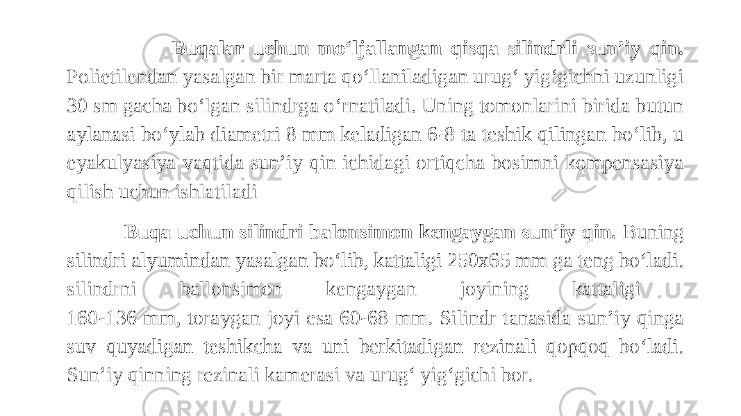  Buqalar uchun mo‘ljallangan qisqa silindrli sun’iy qin. Polietilendan yasalgan bir marta qo‘llaniladigan urug‘ yig‘gichni uzunligi 30 sm gacha bo‘lgan silindrga o‘rnatiladi. Uning tomonlarini birida butun aylanasi bo‘ylab diametri 8 mm keladigan 6-8 ta teshik qilingan bo‘lib, u eyakulyasiya vaqtida sun’iy qin ichidagi ortiqcha bosimni kompensasiya qilish uchun ishlatiladi Buqa uchun silindri balonsimon kengaygan sun’iy qin. Buning silindri alyumindan yasalgan bo‘lib, kattaligi 250x65 mm ga teng bo‘ladi. silindrni ballonsimon kengaygan joyining kattaligi 160-136 mm, toraygan joyi esa 60-68 mm. Silindr tanasida sun’iy qinga suv quyadigan teshikcha va uni berkitadigan rezinali qopqoq bo‘ladi. Sun’iy qinning rezinali kamerasi va urug‘ yig‘gichi bor. 