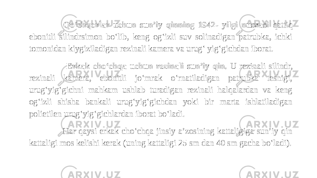  Qo‘chqorlar uchun sun’iy qinning 1942- yilgi nusxasi qattiq ebonitli silindrsimon bo‘lib, keng og‘izli suv solinadigan patrubka, ichki tomonidan kiygiziladigan rezinali kamera va urug‘ yig‘gichdan iborat. Erkak cho‘chqa uchun rezinali sun’iy qin. U rezinali silindr, rezinali kamera, ebonitli jo‘mrak o‘rnatiladigan patrubka teshigi, urug‘yig‘gichni mahkam ushlab turadigan rezinali halqalardan va keng og‘izli shisha bankali urug‘yig‘gichdan yoki bir marta ishlatiladigan polietilen urug‘yig‘gichlardan iborat bo‘ladi. Har qaysi erkak cho‘chqa jinsiy a’zosining kattaligiga sun’iy qin kattaligi mos kelishi kerak (uning kattaligi 25 sm dan 40 sm gacha bo‘ladi). 