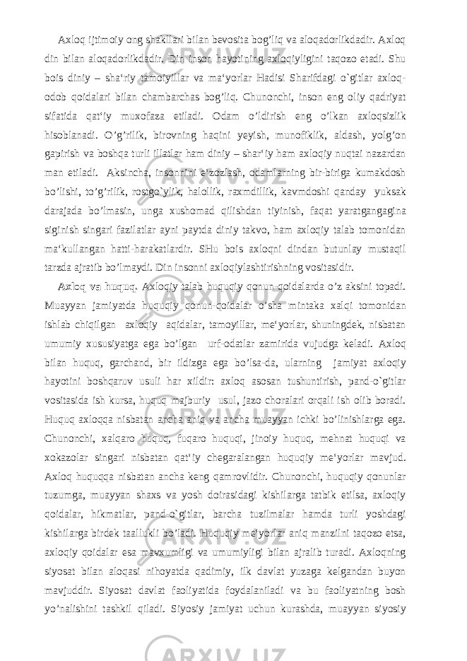 Axloq ijtimoiy ong shakllari bilan bevosita bog’liq va aloqadorlikdadir. Axloq din bilan aloqadorlikdadir. Din inson hayotining axloqiyligini taqozo etadi. Shu bois diniy – sha‘riy tamoiyillar va ma‘yorlar Hadisi Sharifdagi o`gitlar axloq- odob qoidalari bilan chambarchas bog’liq. Chunonchi, inson eng oliy qadriyat sifatida qat‘iy muxofaza etiladi. Odam o’ldirish eng o’lkan axloqsizlik hisoblanadi. O’g’rilik, birovning haqini yeyish, munofiklik, aldash, yolg’on gapirish va boshqa turli illatlar ham diniy – shar‘iy ham axloqiy nuqtai nazardan man etiladi. Aksincha, insonnini e‘zozlash, odamlarning bir-biriga kumakdosh bo’lishi, to’g’rilik, rostgo`ylik, halollik, raxmdillik, kavmdoshi qanday yuksak darajada bo’lmasin, unga xushomad qilishdan tiyinish, faqat yaratgangagina siginish singari fazilatlar ayni paytda diniy takvo, ham axloqiy talab tomonidan ma‘kullangan hatti-harakatlardir. SHu bois axloqni dindan butunlay mustaqil tarzda ajratib bo’lmaydi. Din insonni axloqiylashtirishning vositasidir. Axloq va huquq. Axloqiy talab huquqiy qonun-qoidalarda o’z aksini topadi. Muayyan jamiyatda huquqiy qonun-qoidalar o’sha mintaka xalqi tomonidan ishlab chiqilgan axloqiy aqidalar, tamoyillar, me‘yorlar, shuningdek, nisbatan umumiy xususiyatga ega bo’lgan urf-odatlar zamirida vujudga keladi. Axloq bilan huquq, garchand, bir ildizga ega bo’lsa-da, ularning jamiyat axloqiy hayotini boshqaruv usuli har xildir: axloq asosan tushuntirish, pand-o`gitlar vositasida ish kursa, huquq majburiy usul, jazo choralari orqali ish olib boradi. Huquq axloqqa nisbatan ancha aniq va ancha muayyan ichki bo’linishlarga ega. Chunonchi, xalqaro huquq, fuqaro huquqi, jinoiy huquq, mehnat huquqi va xokazolar singari nisbatan qat‘iy chegaralangan huquqiy me‘yorlar mavjud. Axloq huquqqa nisbatan ancha keng qamrovlidir. Chunonchi, huquqiy qonunlar tuzumga, muayyan shaxs va yosh doirasidagi kishilarga tatbik etilsa, axloqiy qoidalar, hikmatlar, pand-o`gitlar, barcha tuzilmalar hamda turli yoshdagi kishilarga birdek taallukli bo’ladi. Huquqiy me‘yorlar aniq manzilni taqozo etsa, axloqiy qoidalar esa mavxumligi va umumiyligi bilan ajralib turadi. Axloqning siyosat bilan aloqasi nihoyatda qadimiy, ilk davlat yuzaga kelgandan buyon mavjuddir. Siyosat davlat faoliyatida foydalaniladi va bu faoliyatning bosh yo’nalishini tashkil qiladi. Siyosiy jamiyat uchun kurashda, muayyan siyosiy 