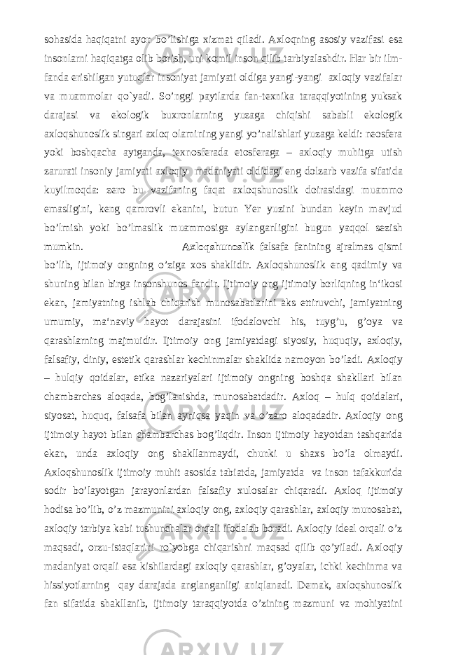 sohasida haqiqatni ayon bo’lishiga xizmat qiladi. Axloqning asosiy vazifasi esa insonlarni haqiqatga olib borish, uni komil inson qilib tarbiyalashdir. Har bir ilm- fanda erishilgan yutuqlar insoniyat jamiyati oldiga yangi-yangi axloqiy vazifalar va muammolar qo`yadi. So’nggi paytlarda fan-texnika taraqqiyotining yuksak darajasi va ekologik buxronlarning yuzaga chiqishi sababli ekologik axloqshunoslik singari axloq olamining yangi yo’nalishlari yuzaga keldi: neosfera yoki boshqacha aytganda, texnosferada etosferaga – axloqiy muhitga utish zarurati insoniy jamiyati axloqiy madaniyati oldidagi eng dolzarb vazifa sifatida kuyilmoqda: zero bu vazifaning faqat axloqshunoslik doirasidagi muammo emasligini, keng qamrovli ekanini, butun Yer yuzini bundan keyin mavjud bo’lmish yoki bo’lmaslik muammosiga aylanganligini bugun yaqqol sezish mumkin. Axloqshunoslik falsafa fanining ajralmas qismi bo’lib, ijtimoiy ongning o’ziga xos shaklidir. Axloqshunoslik eng qadimiy va shuning bilan birga insonshunos fandir. Ijtimoiy ong ijtimoiy borliqning in‘ikosi ekan, jamiyatning ishlab chiqarish munosabatlarini aks ettiruvchi, jamiyatning umumiy, ma‘naviy hayot darajasini ifodalovchi his, tuyg’u, g’oya va qarashlarning majmuidir. Ijtimoiy ong jamiyatdagi siyosiy, huquqiy, axloqiy, falsafiy, diniy, estetik qarashlar kechinmalar shaklida namoyon bo’ladi. Axloqiy – hulqiy qoidalar, etika nazariyalari ijtimoiy ongning boshqa shakllari bilan chambarchas aloqada, bog’lanishda, munosabatdadir. Axloq – hulq qoidalari, siyosat, huquq, falsafa bilan ayniqsa yaqin va o’zaro aloqadadir. Axloqiy ong ijtimoiy hayot bilan chambarchas bog’liqdir. Inson ijtimoiy hayotdan tashqarida ekan, unda axloqiy ong shakllanmaydi, chunki u shaxs bo’la olmaydi. Axloqshunoslik ijtimoiy muhit asosida tabiatda, jamiyatda va inson tafakkurida sodir bo’layotgan jarayonlardan falsafiy xulosalar chiqaradi. Axloq ijtimoiy hodisa bo’lib, o’z mazmunini axloqiy ong, axloqiy qarashlar, axloqiy munosabat, axloqiy tarbiya kabi tushunchalar orqali ifodalab boradi. Axloqiy ideal orqali o’z maqsadi, orzu-istaqlarini ro`yobga chiqarishni maqsad qilib qo’yiladi. Axloqiy madaniyat orqali esa kishilardagi axloqiy qarashlar, g’oyalar, ichki kechinma va hissiyotlarning qay darajada anglanganligi aniqlanadi. Demak, axloqshunoslik fan sifatida shakllanib, ijtimoiy taraqqiyotda o’zining mazmuni va mohiyatini 