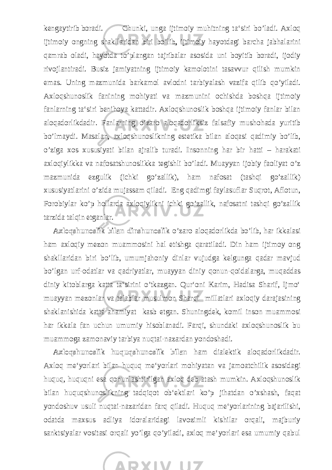 kengaytirib boradi. Chunki, unga ijtimoiy muhitning ta‘siri bo’ladi. Axloq ijtimoiy ongning shakllaridan biri bo’lib, ijtimoiy hayotdagi barcha jabhalarini qamrab oladi, hayotda to’plangan tajribalar asosida uni boyitib boradi, ijodiy rivojlantiradi. Busiz jamiyatning ijtimoiy kamolotini tasavvur qilish mumkin emas. Uning mazmunida barkamol avlodni tarbiyalash vazifa qilib qo’yiladi. Axloqshunoslik fanining mohiyati va mazmunini ochishda boshqa ijtimoiy fanlarning ta‘siri benihoya kattadir. Axloqshunoslik boshqa ijtimoiy fanlar bilan aloqadorlikdadir. Fanlarning o’zaro aloqadorliksiz falsafiy mushohada yuritib bo’lmaydi. Masalan, axloqshunoslikning estetika bilan aloqasi qadimiy bo’lib, o’ziga xos xususiyati bilan ajralib turadi. Insonning har bir hatti – harakati axloqiylikka va nafosatshunoslikka tegishli bo’ladi. Muayyan ijobiy faoliyat o’z mazmunida ezgulik (ichki go’zallik), ham nafosat (tashqi go’zallik) xususiyatlarini o’zida mujassam qiladi. Eng qadimgi faylasuflar Suqrot, Aflotun, Forobiylar ko’p hollarda axloqiylikni ichki go’zallik, nafosatni tashqi go’zallik tarzida talqin etganlar. Axloqshunoslik bilan dinshunoslik o’zaro aloqadorlikda bo’lib, har ikkalasi ham axloqiy mezon muammosini hal etishga qaratiladi. Din ham ijtimoy ong shakllaridan biri bo’lib, umumjahoniy dinlar vujudga kelgunga qadar mavjud bo’lgan urf-odatlar va qadriyatlar, muayyan diniy qonun-qoidalarga, muqaddas diniy kitoblarga katta ta‘sirini o’tkazgan. Qur‘oni Karim, Hadisa Sharif, Ijmo‘ muayyan mezonlar va talablar musulmon Sharqi millatlari axloqiy darajasining shaklanishida katta ahamiyat kasb etgan. Shuningdek, komil inson muammosi har ikkala fan uchun umumiy hisoblanadi. Farqi, shundaki axloqshunoslik bu muammoga zamonaviy tarbiya nuqtai-nazardan yondoshadi. Axloqshunoslik huquqshunoslik bilan ham dialektik aloqadorlikdadir. Axloq me‘yorlari bilan huquq me‘yorlari mohiyatan va jamoatchilik asosidagi huquq, huquqni esa qonunlashtirilgan axloq deb atash mumkin. Axloqshunoslik bilan huquqshunoslikning tadqiqot ob‘ektlari ko’p jihatdan o’xshash, faqat yondoshuv usuli nuqtai-nazaridan farq qiladi. Huquq me‘yorlarining bajarilishi, odatda maxsus adliya idoralaridagi lavozimli kishilar orqali, majburiy sanktsiyalar vositasi orqali yo’lga qo’yiladi, axloq me‘yorlari esa umumiy qabul 