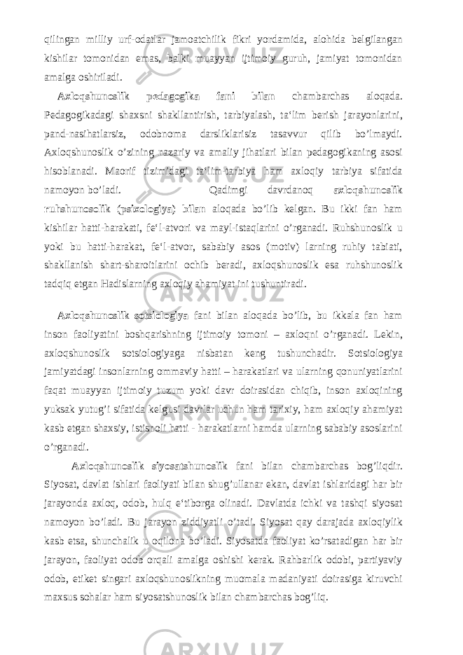 qilingan milliy urf-odatlar jamoatchilik fikri yordamida, alohida belgilangan kishilar tomonidan emas, balki muayyan ijtimoiy guruh, jamiyat tomonidan amalga oshiriladi. Axloqshunoslik pedagogika fani bilan chambarchas aloqada. Pedagogikadagi shaxsni shakllantirish, tarbiyalash, ta‘lim berish jarayonlarini, pand-nasihatlarsiz, odobnoma darsliklarisiz tasavvur qilib bo’lmaydi. Axloqshunoslik o’zining nazariy va amaliy jihatlari bilan pedagogikaning asosi hisoblanadi. Maorif tizimidagi ta‘lim-tarbiya ham axloqiy tarbiya sifatida namoyon bo’ladi. Qadimgi davrdanoq axloqshunoslik ruhshunosolik (psixologiya) bilan aloqada bo’lib kelgan. Bu ikki fan ham kishilar hatti-harakati, fe‘l-atvori va mayl-istaqlarini o’rganadi. Ruhshunoslik u yoki bu hatti-harakat, fe‘l-atvor, sababiy asos (motiv) larning ruhiy tabiati, shakllanish shart-sharoitlarini ochib beradi, axloqshunoslik esa ruhshunoslik tadqiq etgan Hadislarning axloqiy ahamiyat ini tushuntiradi. Axloqshunoslik sotsiologiya fani bilan aloqada bo’lib, bu ikkala fan ham inson faoliyatini boshqarishning ijtimoiy tomoni – axloqni o’rganadi. Lekin, axloqshunoslik sotsiologiyaga nisbatan keng tushunchadir. Sotsiologiya jamiyatdagi insonlarning ommaviy hatti – harakatlari va ularning qonuniyatlarini faqat muayyan ijtimoiy tuzum yoki davr doirasidan chiqib, inson axloqining yuksak yutug’i sifatida kelgusi davrlar uchun ham tarixiy, ham axloqiy ahamiyat kasb etgan shaxsiy, istisnoli hatti - harakatlarni hamda ularning sababiy asoslarini o’rganadi. Axloqshunoslik siyosatshunoslik fani bilan chambarchas bog’liqdir. Siyosat, davlat ishlari faoliyati bilan shug’ullanar ekan, davlat ishlaridagi har bir jarayonda axloq, odob, hulq e‘tiborga olinadi. Davlatda ichki va tashqi siyosat namoyon bo’ladi. Bu jarayon ziddiyatli o’tadi. Siyosat qay darajada axloqiylik kasb etsa, shunchalik u oqilona bo’ladi. Siyosatda faoliyat ko’rsatadigan har bir jarayon, faoliyat odob orqali amalga oshishi kerak. Rahbarlik odobi, partiyaviy odob, etiket singari axloqshunoslikning muomala madaniyati doirasiga kiruvchi maxsus sohalar ham siyosatshunoslik bilan chambarchas bog’liq. 