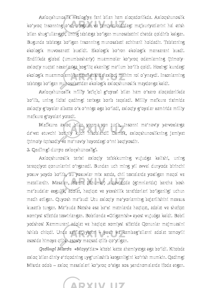 Axloqshunoslik ekologiya fani bilan ham aloqadorlikda. Axloqshunoslik ko’proq insonning o’zi, o’zgalar va jamiyat oldidagi majburiyatlarini hal etish bilan shug’ullangan, uning tabiatga bo’lgan munosabatini chetda qoldirib kelgan. Bugunda tabiatga bo’lgan insonning munosabati achinarli holdadir. Tabiatning ekologik muvozanati buzildi. Ekologik bo’ron ekologik manzarani buzdi. Endilikda global (umumbashariy) muammolar ko’proq odamlarning ijtimoiy- axloqiy nuqtai nazarlariga bog’liq ekanligi ma‘lum bo’lib qoldi. Hozirgi kundagi ekologik muammolarni bartaraf etishda axloq, muhim rol o`ynaydi. Insonlarning tabiatga bo’lgan munosabatidan ekologik axloqshunoslik maydonga keldi. Axloqshunoslik milliy istiqlol g’oyasi bilan ham o’zaro aloqadorlikda bo’lib, uning ildizi qadimgi tarixga borib taqaladi. Milliy mafkura tizimida axloqiy g’oyalar albatta o’z o’rniga ega bo’ladi, axloqiy g’oyalar zamirida milliy mafkura g’oyalari yotadi. Mafkura axloq bilan yonma-yon turib, insonni ma‘naviy parvozlarga da‘vat etuvchi botiniy kuch hisoblandi. Demak, axloqshunoslikning jamiyat ijtimoiy-iqtisodiy va ma‘naviy hayotdagi o’rni beqiyosdir. 3 . Qadimgi d unyo axloqshunosligi. Axloqshunoslik tarixi axloqiy tafakkurning vujudga kelishi, uning taraqqiyot qonunlarini o’rganadi. Bundan uch ming yil avval dunyoda birinchi yozuv paydo bo’lib, bu yozuvlar mix xatda, chil taxtalarda yozilgan maqol va matallardir. Masalan, Somir (Shumer) alqovlarida (gimnlarida) barcha bosh ma‘budalar ezgulik, adolat, haqiqat va yaxshilik tarafdorlari bo’lganligi uchun madh etilgan. Quyosh ma‘budi Utu axloqiy me‘yorlarning bajarilishini maxsus kuzatib turgan. Ma‘buda Natshe esa ba‘zi matnlarda haqiqat, adolat va shafqat xomiysi sifatida tasvirlangan. Bobilonda «Gilgamish» eposi vujudga keldi. Bobil podshosi Xammurani adolat va haqiqat xomiysi sifatida Qonunlar majmuasini ishlab chiqdi. Unda zaiflar, yetim – yesir va kambag’allarni adolat tamoyili asosida himoya qilish asosiy maqsad qilib qo’yilgan. Qadimgi Misrda «Moyyitlar» kitobi katta ahamiyatga ega bo’ldi. Kitobda axloq bilan diniy e‘tiqodning uyg’unlashib ketganligini ko’rish mumkin. Qadimgi Misrda odob – axloq masalalari ko’proq o’ziga xos pandnomalarda ifoda etgan. 