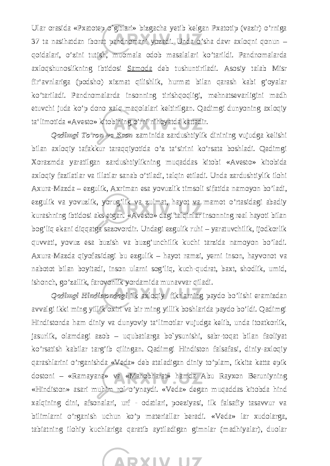 Ular orasida «Pxatotep o`gitlari» bizgacha yetib kelgan Pxatotip (vazir) o’rniga 37 ta nasihatdan iborat pandnomani yozadi. Unda o’sha davr axloqni qonun – qoidalari, o’zini tutish, muomala odob masalalari ko’tarildi. Pandnomalarda axloqshunoslikning ibtidosi Samoda deb tushuntiriladi. Asosiy talab Misr fir‘avnlariga (podsho) xizmat qilishlik, hurmat bilan qarash kabi g’oyalar ko’tariladi. Pandnomalarda insonning tirishqoqligi, mehnatsevarligini madh etuvchi juda ko’p dono xalq maqolalari keltirilgan. Qadimgi dunyoning axloqiy ta‘limotida «Avesto» kitobining o’rni nihoyatda kattadir. Qadimgi To’ron va Eron zaminida zardushtiylik dinining vujudga kelishi bilan axloqiy tafakkur taraqqiyotida o’z ta‘sirini ko’rsata boshladi. Qadimgi Xorazmda yaratilgan zardushtiylikning muqaddas kitobi «Avesto» kitobida axloqiy fazilatlar va illatlar sanab o’tiladi, talqin etiladi. Unda zardushtiylik ilohi Axura-Mazda – ezgulik, Axriman esa yovuzlik timsoli sifatida namoyon bo’ladi, ezgulik va yovuzlik, yorug’lik va zulmat, hayot va mamot o’rtasidagi abadiy kurashning ibtidosi aks etgan. «Avesto» dagi talqinlar insonning real hayoti bilan bog’liq ekani diqqatga sazovordir. Undagi ezgulik ruhi – yaratuvchilik, ijodkorlik quvvati, yovuz esa buzish va buzg’unchilik kuchi tarzida namoyon bo’ladi. Axura-Mazda qiyofasidagi bu ezgulik – hayot ramzi, yerni inson, hayvonot va nabotot bilan boyitadi, inson ularni sog’liq, kuch-qudrat, baxt, shodlik, umid, ishonch, go’zallik, farovonlik yordamida munavvar qiladi. Qadimgi Hindistondagi ilk axloqiy fikrlarning paydo bo’lishi eramizdan avvalgi ikki ming yillik oxiri va bir ming yillik boshlarida paydo bo’ldi. Qadimgi Hindistonda ham diniy va dunyoviy ta‘limotlar vujudga kelib, unda itoatkorlik, jasurlik, olamdagi azob – uqubatlarga bo`ysunishi, sabr-toqat bilan faoliyat ko’rsatish kabilar targ’ib qilingan. Qadimgi Hindiston falsafasi, diniy-axloqiy qarashlarini o’rganishda «Veda» deb ataladigan diniy to’plam, ikkita katta epik dostoni – «Ramayana» va «Mahobharat» hamda Abu Rayxon Beruniyning «Hindiston» asari muhim rol o’ynaydi. «Veda» degan muqaddas kitobda hind xalqining dini, afsonalari, urf - odatlari, poeziyasi, ilk falsafiy tasavvur va bilimlarni o’rganish uchun ko’p materiallar beradi. «Veda» lar xudolarga, tabiatning ilohiy kuchlariga qaratib aytiladigan gimnlar (madhiyalar), duolar 