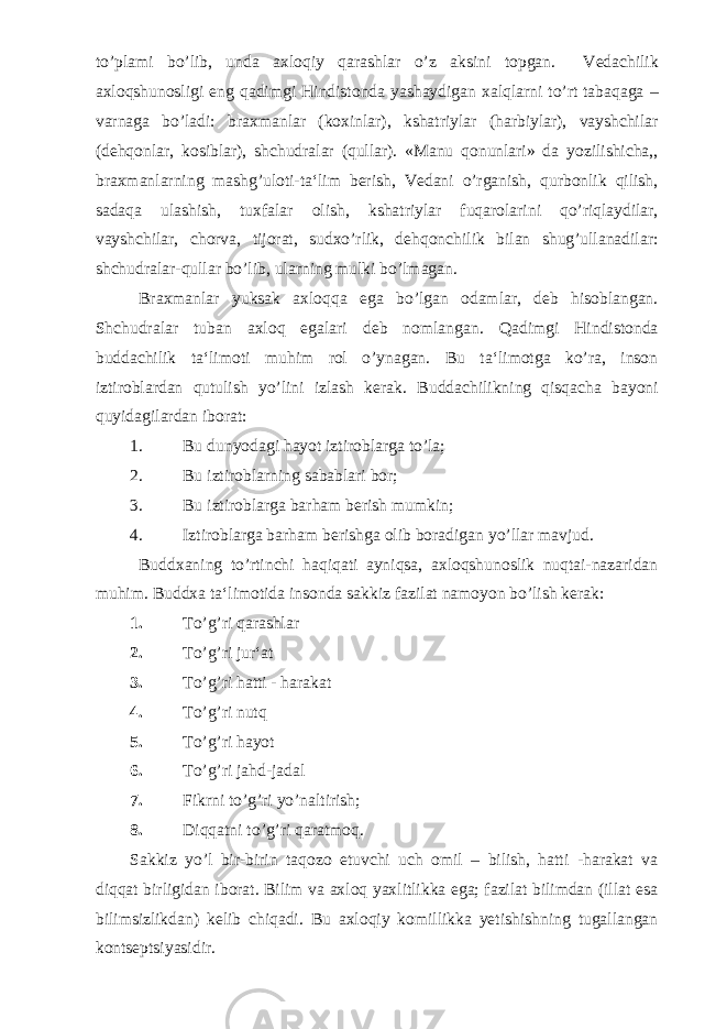 to’plami bo’lib, unda axloqiy qarashlar o’z aksini topgan. Vedachilik axloqshunosligi eng qadimgi Hindistonda yashaydigan xalqlarni to’rt tabaqaga – varnaga bo’ladi: braxmanlar (koxinlar), kshatriylar (harbiylar), vayshchilar (dehqonlar, kosiblar), shchudralar (qullar). «Manu qonunlari» da yozilishicha,, braxmanlarning mashg’uloti-ta‘lim berish, Vedani o’rganish, qurbonlik qilish, sadaqa ulashish, tuxfalar olish, kshatriylar fuqarolarini qo’riqlaydilar, vayshchilar, chorva, tijorat, sudxo’rlik, dehqonchilik bilan shug’ullanadilar: shchudralar-qullar bo’lib, ularning mulki bo’lmagan. Braxmanlar yuksak axloqqa ega bo’lgan odamlar, deb hisoblangan. Shchudralar tuban axloq egalari deb nomlangan. Qadimgi Hindistonda buddachilik ta‘limoti muhim rol o’ynagan. Bu ta‘limotga ko’ra, inson iztiroblardan qutulish yo’lini izlash kerak. Buddachilikning qisqacha bayoni quyidagilardan iborat: 1. Bu dunyodagi hayot iztiroblarga to’la; 2. Bu iztiroblarning sabablari bor; 3. Bu iztiroblarga barham berish mumkin; 4. Iztiroblarga barham berishga olib boradigan yo’llar mavjud. Buddxaning to’rtinchi haqiqati ayniqsa, axloqshunoslik nuqtai-nazaridan muhim. Buddxa ta‘limotida insonda sakkiz fazilat namoyon bo’lish kerak: 1. To’g’ri qarashlar 2. To’g’ri jur‘at 3. To’g’ri hatti - harakat 4. To’g’ri nutq 5. To’g’ri hayot 6. To’g’ri jahd-jadal 7. Fikrni to’g’ri yo’naltirish; 8. Diqqatni to’g’ri qaratmoq. Sakkiz yo’l bir-birin taqozo etuvchi uch omil – bilish, hatti -harakat va diqqat birligidan iborat. Bilim va axloq yaxlitlikka ega; fazilat bilimdan (illat esa bilimsizlikdan) kelib chiqadi. Bu axloqiy komillikka yetishishning tugallangan kontseptsiyasidir. 