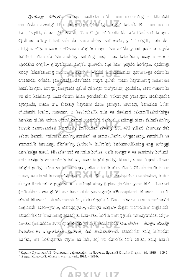 Qadimgi Xitoyda axloqshunoslikka oid muammolarning shakllanishi eramizdan avvalgi II ming yillik o’rtalariga to’g’ri keladi. Bu muammolar konfutsiylik, daochilik, Mo-di, Yan Chju ta‘limotlarida o’z ifodasini topgan. Qadimgi xitoy falsafasida donishmand-faylasuf «szi», ya’ni o‘g‘il, bola deb atalgan. «Tyan sze» - «Osmon o‘g‘li» degan ism ostida yangi podsho paydo bo‘lishi bilan donishmand-faylasufning unga mos keladigan, «szyun szi» - «podsho o‘g‘li» g‘oyalarini targ‘ib qiluvchi tipi ham paydo bo‘lgan. qadimgi xitoy falsafasining muhim mezoni – «ideal munosabatlar qonuni»ga odamlar o‘rtasida, oilada, jamiyatda, davlatda rioya qilish inson hayotining mazmuni hisoblangan; bunga jamiyatda qabul qilingan me’yorlar, qoidalar, rasm-rusumlar va shu kabilarga izzat-ikrom bilan yondashish imkoniyat yaratgan. Boshqacha aytganda, inson o‘z shaxsiy hayotini doim jamiyat ravnaqi, kamoloti bilan o‘lchashi lozim, xususan, u keyinchalik oila va davlatni takomillashtirishga harakat qilish uchun o‘zini kamol toptirishi darkor 4 . qadimgi xitoy falsafasining buyuk namoyandasi Konfutsiy (miloddan avvalgi 551-479 yillar) shunday deb saboq beradi: «qilmishlarning asoslari va tamoyillarini o‘rgansang, yaxshilik va yomonlik haqidagi fikrlaring (axloqiy bilimlar) barkamollikning eng so‘nggi darajasiga etadi. Niyatlar sof va xolis bo‘lsa, qalb rostgo‘y va samimiy bo‘ladi. qalb rostgo‘y va samimiy bo‘lsa, inson to‘g‘ri yo‘lga kiradi, kamol topadi. Inson to‘g‘ri yo‘lga kirsa va kamol topsa, oilada tartib o‘rnatiladi. Oilada tartib hukm sursa, xalqlarni boshqarish osonlashadi. Xalqlarni boshqarish osonlashsa, butun dunyo tinch-totuv yashaydi» 1 . qadimgi xitoy faylasuflaridan yana biri – Lao szi (miloddan avvalgi VI asr bosh larida yashagan): «Boshqalarni biluvchi – oqil, o‘zini biluvchi – donishmanddir», deb o‘rgatadi. Dao-universal qonun ma‘nosini anglatadi. Dao-«yo’l», «taraqqiyot», «dunyo negizi» degan ma‘nolarni anglatadi. Daochilik ta‘limotining asoschisi Lao-Tszi bo’lib uning yirik nomoyondasi Chju- an-tszi (miloddan avvalgi 369-286 yillar) hisoblanadi. Daochilar – dunyo abadiy harakat va o’zgarishda bo’ladi, deb tushuntiradi. Daochilar xalq bilimdon bo’lsa, uni boshqarish qiyin bo’ladi, aql va donolik tark etilsa, xalq baxtli 4 Қаранг: Лукьянов А.Е. Становление философии на Востоке. Древний Китай и Индия. – М., 1989. – 109-б. 1 1 Будда. Конфуций. Жизнь и учение. – М., 1995. – 139-б. 