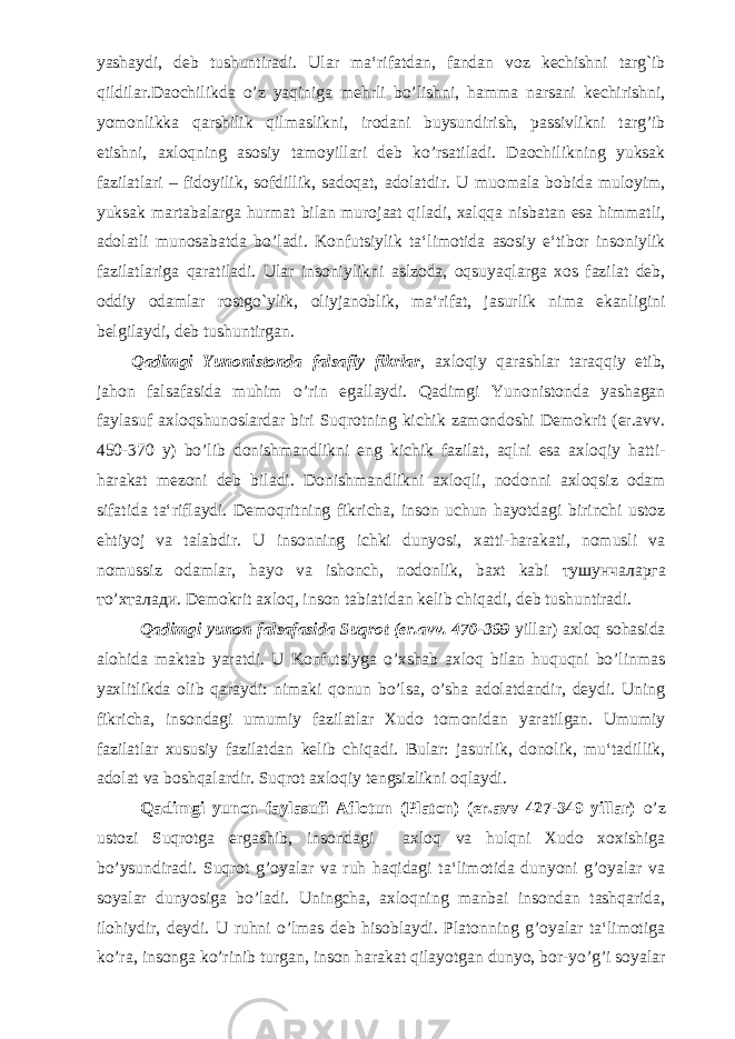 yashaydi, deb tushuntiradi. Ular ma‘rifatdan, fandan voz kechishni targ`ib qildilar.Daochilikda o’z yaqiniga mehrli bo’lishni, hamma narsani kechirishni, yomonlikka qarshilik qilmaslikni, irodani buysundirish, passivlikni targ’ib etishni, axloqning asosiy tamoyillari deb ko’rsatiladi. Daochilikning yuksak fazilatlari – fidoyilik, sofdillik, sadoqat, adolatdir. U muomala bobida muloyim, yuksak martabalarga hurmat bilan murojaat qiladi, xalqqa nisbatan esa himmatli, adolatli munosabatda bo’ladi. Konfutsiylik ta‘limotida asosiy e‘tibor insoniylik fazilatlariga qaratiladi. Ular insoniylikni aslzoda, oqsuyaqlarga xos fazilat deb, oddiy odamlar rostgo`ylik, oliyjanoblik, ma‘rifat, jasurlik nima ekanligini belgilaydi, deb tushuntirgan. Qadimgi Yunonistonda falsafiy fikrlar , axloqiy qarashlar taraqqiy etib, jahon falsafasida muhim o’rin egallaydi. Qadimgi Yunonistonda yashagan faylasuf axloqshunoslardar biri Suqrotning kichik zamondoshi Demokrit (er.avv. 450-370 y) bo’lib donishmandlikni eng kichik fazilat, aqlni esa axloqiy hatti- harakat mezoni deb biladi. Donishmandlikni axloqli, nodonni axloqsiz odam sifatida ta‘riflaydi. Demoqritning fikricha, inson uchun hayotdagi birinchi ustoz ehtiyoj va talabdir. U insonning ichki dunyosi, xatti-harakati, nomusli va nomussiz odamlar, hayo va ishonch, nodonlik, baxt kabi тушунчаларга т o’ хталади . Demokrit axloq, inson tabiatidan kelib chiqadi, deb tushuntiradi. Qadimgi yunon falsafasida Suqrot (er.avv. 470-399 yillar) axloq sohasida alohida maktab yaratdi. U Konfutsiyga o’xshab axloq bilan huquqni bo’linmas yaxlitlikda olib qaraydi: nimaki qonun bo’lsa, o’sha adolatdandir, deydi. Uning fikricha, insondagi umumiy fazilatlar Xudo tomonidan yaratilgan. Umumiy fazilatlar xususiy fazilatdan kelib chiqadi. Bular: jasurlik, donolik, mu‘tadillik, adolat va boshqalardir. Suqrot axloqiy tengsizlikni oqlaydi. Qadimgi yunon faylasufi Aflotun (Platon) (er.avv 427-349 yillar) o’z ustozi Suqrotga ergashib, insondagi axloq va hulqni Xudo xoxishiga bo’ysundiradi. Suqrot g’oyalar va ruh haqidagi ta‘limotida dunyoni g’oyalar va soyalar dunyosiga bo’ladi. Uningcha, axloqning manbai insondan tashqarida, ilohiydir, deydi. U ruhni o’lmas deb hisoblaydi. Platonning g’oyalar ta‘limotiga ko’ra, insonga ko’rinib turgan, inson harakat qilayotgan dunyo, bor-yo’g’i soyalar 