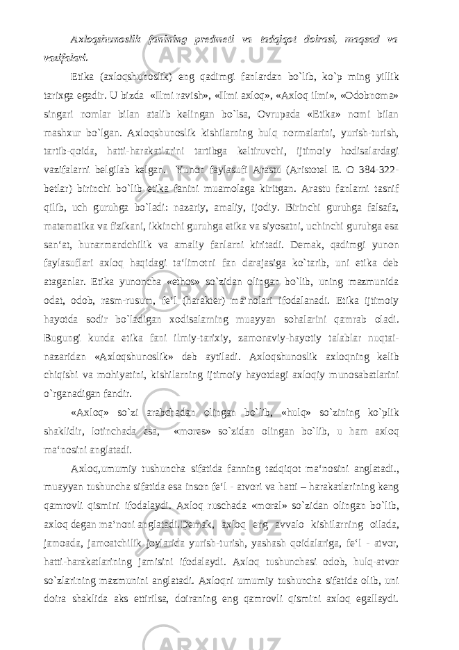 Axloqshunoslik fanining predmeti va tadqiqot doirasi, maqsad va vazifalari. Etika (axloqshunoslik) eng qadimgi fanlardan bo`lib, ko`p ming yillik tarixga egadir. U bizda «Ilmi ravish», «Ilmi axloq», «Axloq ilmi», «Odobnoma» singari nomlar bilan atalib kelingan bo`lsa, Ovrupada «Etika» nomi bilan mashxur bo`lgan. Axloqshunoslik kishilarning hulq normalarini, yurish-turish, tartib-qoida, hatti-harakatlarini tartibga keltiruvchi, ijtimoiy hodisalardagi vazifalarni belgilab kelgan. Yunon faylasufi Arastu (Aristotel E. O 384-322- betlar) birinchi bo`lib etika fanini muamolaga kiritgan. Arastu fanlarni tasnif qilib, uch guruhga bo`ladi: nazariy, amaliy, ijodiy. Birinchi guruhga falsafa, matematika va fizikani, ikkinchi guruhga etika va siyosatni, uchinchi guruhga esa san‘at, hunarmandchilik va amaliy fanlarni kiritadi. Demak, qadimgi yunon faylasuflari axloq haqidagi ta‘limotni fan darajasiga ko`tarib, uni etika deb ataganlar. Etika yunoncha «ethos» so`zidan olingan bo`lib, uning mazmunida odat, odob, rasm-rusum, fe‘l (harakter) ma‘nolari ifodalanadi. Etika ijtimoiy hayotda sodir bo`ladigan xodisalarning muayyan sohalarini qamrab oladi. Bugungi kunda etika fani ilmiy-tarixiy, zamonaviy-hayotiy talablar nuqtai- nazaridan «Axloqshunoslik» deb aytiladi. Axloqshunoslik axloqning kelib chiqishi va mohiyatini, kishilarning ijtimoiy hayotdagi axloqiy munosabatlarini o`rganadigan fandir. «Axloq» so`zi arabchadan olingan bo`lib, «hulq» so`zining ko`plik shaklidir, lotinchada esa, «mores» so`zidan olingan bo`lib, u ham axloq ma‘nosini anglatadi. Axloq,umumiy tushuncha sifatida fanning tadqiqot ma‘nosini anglatadi., muayyan tushuncha sifatida esa inson fe‘l - atvori va hatti – harakatlarining keng qamrovli qismini ifodalaydi. Axloq ruschada «moral» so`zidan olingan bo`lib, axloq degan ma‘noni anglatadi. Demak, axloq eng avvalo kishilarning oilada, jamoada, jamoatchilik joylarida yurish-turish, yashash qoidalariga, fe‘l - atvor, hatti-harakatlarining jamisini ifodalaydi. Axloq tushunchasi odob, hulq-atvor so`zlarining mazmunini anglatadi. Axloqni umumiy tushuncha sifatida olib, uni doira shaklida aks ettirilsa, doiraning eng qamrovli qismini axloq egallaydi. 