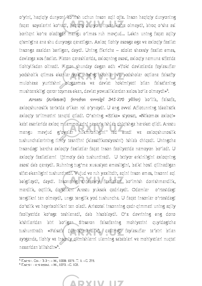 o’yini, haqiqiy dunyoni ko’rish uchun inson aqli ojiz. Inson haqiqiy dunyoning faqat soyalarini ko’radi, haqiqiy dunyoni inson ko’ra olmaydi, biroq o’sha asl borliqni ko’ra oladigan mangu o’lmas ruh mavjud... Lekin uning faqat aqliy qismigina ana shu dunyoga qaratilgan. Axloq ilohiy asosga ega va axloqiy fazilat insonga azaldan berilgan, deydi. Uning fikricha – adolat shaxsiy fazilat emas, davlatga xos fazilat. Platon qarashlarida, axloqning asosi, axloqiy namuna sifatida ilohiylikdan olinadi. Platon shunday degan edi: «Toki davlatlarda faylasuflar podsholik qilmas ekanlar yoki hozirgi shohlar va podsholar oqilona falsafiy mulohaza yuritishni o‘rganmas va davlat hokimiyati bilan falsafaning mushtarakligi qaror topmas ekan, davlat yovuzliklardan xalos bo‘la olmaydi» 5 . Arastu (Aristotel) (eradan avvalgi 341-270 yillar) bo’lib, falsafa, axloqshunoslik tarixida o’lkan rol o’ynaydi. U eng avval Aflotunning idealistik axloqiy ta‘limotini tanqid qiladi. O’zining «Etika» siyosat, «Nikomax axloqi» kabi asarlarida axloq muammolarini nazariy ishlab chiqishga harakat qildi. Arastu mangu mavjud g’oyalar hukmronligini rad etadi va axloqshunoslik tushunchalarining ilmiy tasnifini (klassifikatsiyasini) ishlab chiqadi. Uningcha insondagi barcha axloqiy fazilatlar faqat inson faoliyatida namoyon bo’ladi. U axloqiy fazilatlarni ijtimoiy deb tushuntiradi. U ixtiyor erkinligini axloqning asosi deb qaraydi. Ruhning tug’ma xususiyat emasligini, balki hosil qilinadigan sifat ekanligini tushuntiradi. Vujud va ruh yaxlitdir, aqlni inson emas, insonni aql belgilaydi, deydi. Insonning an‘anaviy fazilatlari bo’lmish donishmandlik, mardlik, oqillik, do’stlikni Arastu yuksak qadrlaydi. Odamlar o’rtasidagi tenglikni tan olmaydi, unga tenglik yod tushuncha. U faqat insonlar o’rtasidagi do’stlik va hayrixohlikni tan oladi. Aristotel insonning qadr-qimmati uning aqliy faoliyatida ko‘zga tashlanadi, deb hisoblaydi. O‘z davrining eng dono kishilaridan biri bo‘lgan Sitseron falsafaning mohiyatini quyidagicha tushuntiradi: «Falsafa (donishmandlik), qadimgi faylasuflar ta’biri bilan aytganda, ilohiy va insoniy qilmishlarni ularning sabablari va mohiyatlari nuqtai nazaridan bilishdir» 6 . 5 Платон. Соч.: В 3 т. – М., 1968- 1971. Т. 1. – C . 275. 6 Платон и его эпоха. – М., 1979. – C . 105. 