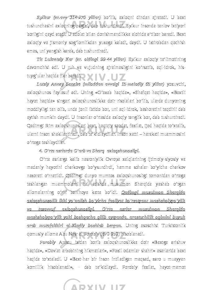 Epikur (er.avv 314-270 yillar) bo’lib, axloqni dindan ajratadi. U baxt tushunchasini axloqning negizi, deb tushuntiradi. Epikur insonda tanlov ixtiyori borligini qayd etadi. U adolat bilan donishmandlikka alohida e‘tibor beradi. Baxt axloqiy va jismoniy sog’lomlikdan yuzaga keladi, deydi. U iztirobdan qochish emas, uni yengish kerak, deb tushuntiradi. Tit Lukretsiy Kar (er. oldingi 99-44 yillar) Epikur axloqiy ta‘limotining davomchisi edi. U ruh va vujudning ajralmasligini ko’rsatib, aql-idrok, his- tuyg’ular haqida fikr beradi. Lutsiy Anney Seneka (miloddan avvalgi 15-melodiy 65 yillar) yozuvchi, axloqshunos faylasuf edi. Uning «G’azab haqida», «Shafqat haqida», «Baxtli hayot haqida» singari axloqshunoslikka doir risolalari bo’lib, ularda dunyoning moddiyligi tan olib, unda jonli ibtido bor, uni aql-idrok, bashoratini taqdirli deb aytish mumkin deydi. U insonlar o’rtasida axloqiy tenglik bor, deb tushuntiradi. Qadimgi Rim axloqshunoslari baxt, haqiqiy saodat, fazilat, ijod haqida to’xtalib, ularni inson shakllantiradi, deb ta‘kidlaydilar. Inson xatti – harakati muammosini o’rtaga tashlaydilar. 4. O’rta asrlarda G’arb va Sharq axloqshunosligi . O’rta asrlarga kelib nasroniylik Ovropa xalqlarining ijtimoiy-siyosiy va madaniy hayotini cherkovga bo’ysundirdi, hamma sohalar bo’yicha cherkov nazorati o’rnatildi. Qadimgi dunyo mumtoz axloqshunosligi tomonidan o’rtaga tashlangan muammolarni hal etishda musulmon Sharqida yashab o’tgan allomalarning o’rni benihoya katta bo’ldi. Qadimgi musulmon Sharqida axloqshunsolik ikki yo’nalish bo’yicha faoliyat ko’rsatgan: mashshoiygo’ylik va tasavvuf axloqshunosligi. O’rta asrlar musulmon Sharqida mashshoiygo’ylik yoki boshqacha qilib aytganda, arastuchilik oqimini buyuk arab mutafakkiri al-Kindiy boshlab bergan. Uning asoschisi Turkistonlik qomusiy alloma Abu Nasr al-Forobiy (870-950) hisoblanadi. Forobiy Arastu izidan borib axloqshunoslikka doir «Baxtga erishuv haqida», «Davlat arbobining hikmatlari», «Fozil odamlar shahri» asarlarida baxt haqida to’xtaladi. U «Baxt-har bir inson intiladigan maqsad, zero u muayyan komillik hisoblanadi», - deb ta‘kidlaydi. Forobiy fazilat, hayot-mamot 