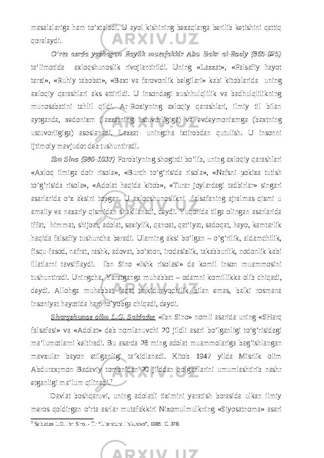 masalalariga ham to’xtaladi. U ayol kishining bezaqlarga berilib ketishini qattiq qoralaydi. O’rta asrda yashagan Raylik mutafakkir Abu Bakr al-Roziy (865-925) ta‘limotida axloqshunoslik rivojlantirildi. Uning «Lazzat», «Falsafiy hayot tarzi», «Ruhiy tabobat», «Baxt va farovonlik belgilari» kabi kitoblarida uning axloqiy qarashlari aks ettirildi. U insondagi xushhulqlilik va badhulqlilikning munosabatini tahlil qildi. Ar-Roziyning axloqiy qarashlari, ilmiy til bilan aytganda, xedonizm (lazzatning ustuvorligiga) va evdeymonizmga (baxtning ustuvorligiga) asoslanadi. Lazzat- uningcha iztirobdan qutulish. U insonni ijtimoiy mavjudot deb tushuntiradi. Ibn Sino (980-1037) Forobiyning shogirdi bo’lib, uning axloqiy qarashlari «Axloq ilmiga doir risola», «Burch to’g’risida risola», «Nafsni pokiza tutish to’g’risida risola», «Adolat haqida kitob», «Turar joylardagi tadbirlar» singari asarlarida o’z aksini topgan. U axloqshunoslikni falsafaning ajralmas qismi u amaliy va nazariy qismidan shakllanadi, deydi. Yuqorida tilga olingan asarlarida iffat, himmat, shijoat, adolat, saxiylik, qanoat, qat‘iyat, sadoqat, hayo, kamtarlik haqida falsafiy tushuncha beradi. Ularning aksi bo’lgan – o’g’rilik, aldamchilik, fisqu-fasod, nafrat, rashk, adovat, bo’xton, irodasizlik, takabburlik, nodonlik kabi illatlarni tavsiflaydi. Ibn Sino «Ishk risolasi» da komil inson muammosini tushuntiradi. Uningcha, Yaratganga muhabbat – odamni komillikka olib chiqadi, deydi. Allohga muhabbat faqat tarkidunyochilik bilan emas, balki rosmana insoniyat hayotida ham ro`yobga chiqadi, deydi. Sharqshunos olim L.G. Saldadze «Ibn Sino» nomli asarida uning «SHarq falsafasi» va «Adolat» deb nomlanuvchi 20 jildli asari bo’lganligi to’g’risidagi ma’lumotlarni keltiradi. Bu asarda 28 ming adolat muammolariga bag’ishlangan mavzular bayon etilganligi ta’kidlanadi. Kitob 1947 yilda Misrlik olim Abdurax;mon Badaviy tomonidan 20 jilddan qolganlarini umumlashtirib nashr etganligi ma’lum qilinadi. 7 Davlat boshqaruvi, uning adolatli tizimini yaratish borasida ulkan ilmiy meros qoldirgan o’rta asrlar mutafakkiri Nizomulmulkning «Siyosatnoma» asari 7 Saldadze L.G. Ibn Sino. - T.: “Literatura I iskustvo”, 1985. C. 378. 