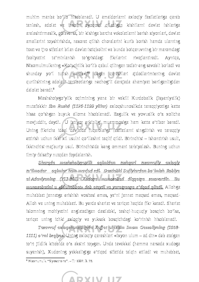 muhim manba bo’lib hisoblanadi. U amaldorlarni axloqiy fazilatlariga qarab tanlash, adolat va insofni oyoqosti qiladigan kishilarni davlat ishlariga aralashtirmaslik, qolaversa, bir kishiga barcha vakolatlarni berish ziyonlari, davlat amallarini topshirishda, nazorat qilish choralarini kurib borish hamda ularning itoat va ijro sifatlari bilan davlat istiqbolini va bunda boiqaruvning bir maromdagi faoliyatini ta’minlanish to’grisidagi fikrlarini rivojlantiradi. Ayniqa, Nizomulmulkning «Ko’pchilik bo’lib qabul qilingan tadbir eng savobli bo&#39;ladI va shunday yo’l tutish kerak», 46 degan qarashlari ajdodlarimizning davlat qurilishining adolatli tartibotlariga nechog’li darajada ahamiyat berilganligidan dalolat beradi. 8 Mashshoiygo’ylik oqimining yana bir vakili Kurdobalik (Ispaniyalik) mutafakkir Ibn Rushd (1126-1199 yillar) axloqshunoslikda taraqqiyotiga katta hissa qo’shgan buyuk alloma hisoblanadi. Ezgulik va yovuzlik o’z xolicha mavjuddir, deydi. U ixtiyor erkinligi muammosiga ham katta e‘tibor beradi. Uning fikricha ideal davlatda fuqarolarga fazilatlarni singdirish va taraqqiy ettirish uchun ikki xil usulni qo’llashni taqlif qildi. Birinchisi – ishontirish usuli, ikkinchisi-majburiy usul. Birinchisida keng ommani tarbiyalash. Buning uchun ilmiy-falsafiy nutqdan foydalanish. Sharqda mashshoiyguylik oqimidan tashqari tasavvufiy axloqiy ta‘limotlar – oqimlar ham mavjud edi. Dastlabki Sufiylardan bo’lmish Robiya al-Adaviyaning (713-801) Xudoga munosabati diqqatga sazovordir. Bu munosabatini u «Muhabbat» deb ataydi va yaratganga e‘tiqod qiladi. Allohga muhabbat jannatga erishish vositasi emas, ya‘ni jannat maqsad emas, maqsad- Alloh va uning muhabbati. Bu yerda shariat va tariqat haqida fikr ketadi. Shariat islomning mohiyatini anglatadigan dastlabki, tashqi-huquqiy bosqich bo’lsa, tariqat uning ichki axloqiy va yuksak bosqichdagi ko’rinish hisoblanadi. Tasavvuf axloqshunsoligida Xujjat ul-islom Imom Gazzoliyning (1058- 1111) o’rni beqiyos. Uning axloqiy qarashlari «Ixyon ulum – ad din» deb atalgan to’rt jildlik kitobida o’z aksini topgan. Unda tavakkal (hamma narsada xudoga suyanish), Xudoning yakkaligiga e‘tiqod sifatida talqin etiladi va muhabbat, 8 Nizomumulk. “Siyosatnoma”. – T.: 1997. B. 75. 