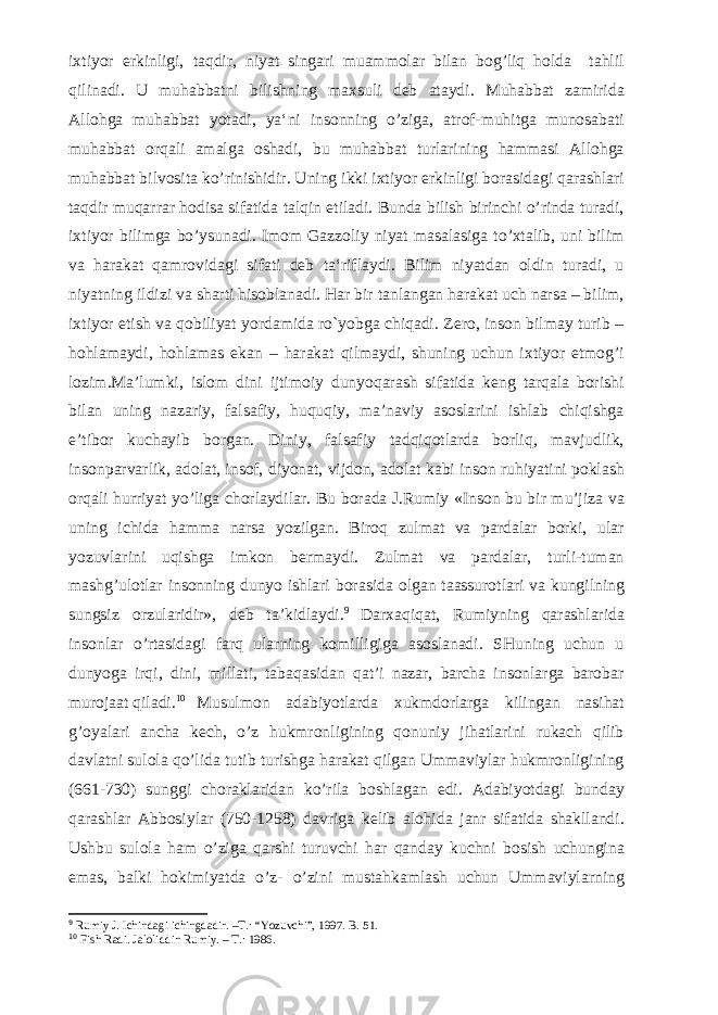 ixtiyor erkinligi, taqdir, niyat singari muammolar bilan bog’liq holda tahlil qilinadi. U muhabbatni bilishning maxsuli deb ataydi. Muhabbat zamirida Allohga muhabbat yotadi, ya‘ni insonning o’ziga, atrof-muhitga munosabati muhabbat orqali amalga oshadi, bu muhabbat turlarining hammasi Allohga muhabbat bilvosita ko’rinishidir. Uning ikki ixtiyor erkinligi borasidagi qarashlari taqdir muqarrar hodisa sifatida talqin etiladi. Bunda bilish birinchi o’rinda turadi, ixtiyor bilimga bo’ysunadi. Imom Gazzoliy niyat masalasiga to’xtalib, uni bilim va harakat qamrovidagi sifati deb ta‘riflaydi. Bilim niyatdan oldin turadi, u niyatning ildizi va sharti hisoblanadi. Har bir tanlangan harakat uch narsa – bilim, ixtiyor etish va qobiliyat yordamida ro`yobga chiqadi. Zero, inson bilmay turib – hohlamaydi, hohlamas ekan – harakat qilmaydi, shuning uchun ixtiyor etmog’i lozim. Ma’lumki, islom dini ijtimoiy dunyoqarash sifatida keng tarqala borishi bilan uning nazariy, falsafiy, huquqiy, ma’naviy asoslarini ishlab chiqishga e’tibor kuchayib borgan. Diniy, falsafiy tadqiqotlarda borliq, mavjudlik, insonparvarlik, adolat, insof, diyonat, vijdon, adolat kabi inson ruhiyatini poklash orqali hurriyat yo’liga chorlaydilar. Bu borada J.Rumiy «Inson bu bir mu’jiza va uning ichida hamma narsa yozilgan. Biroq zulmat va pardalar borki, ular yozuvlarini uqishga imkon bermaydi. Zulmat va pardalar, turli-tuman mashg’ulotlar insonning dunyo ishlari borasida olgan taassurotlari va kungilning sungsiz orzularidir», deb ta’kidlaydi. 9 Darxaqiqat, Rumiyning qarashlarida insonlar o’rtasidagi farq ularning komilligiga asoslanadi. SHuning uchun u dunyoga irqi, dini, millati, tabaqasidan qat’i nazar, barcha insonlarga barobar murojaat qiladi. 10 Musulmon adabiyotlarda xukmdorlarga kilingan nasihat g’oyalari ancha kech, o’z hukmronligining qonuniy jihatlarini rukach qilib davlatni sulola qo’lida tutib turishga harakat qilgan Ummaviylar hukmronligining (661-730) sunggi choraklaridan ko’rila boshlagan edi. Adabiyotdagi bunday qarashlar Abbosiylar (750-1258) davriga kelib alohida janr sifatida shakllandi. Ushbu sulola ham o’ziga qarshi turuvchi har qanday kuchni bosish uchungina emas, balki hokimiyatda o’z- o’zini mustahkamlash uchun Ummaviylarning 9 Rumiy J. Ichindagi ichingdadir. –T.: “Yozuvchi”, 1997. B. 51. 10 Fish Radi. Jaloliddin Rumiy. – T.: 1986. 