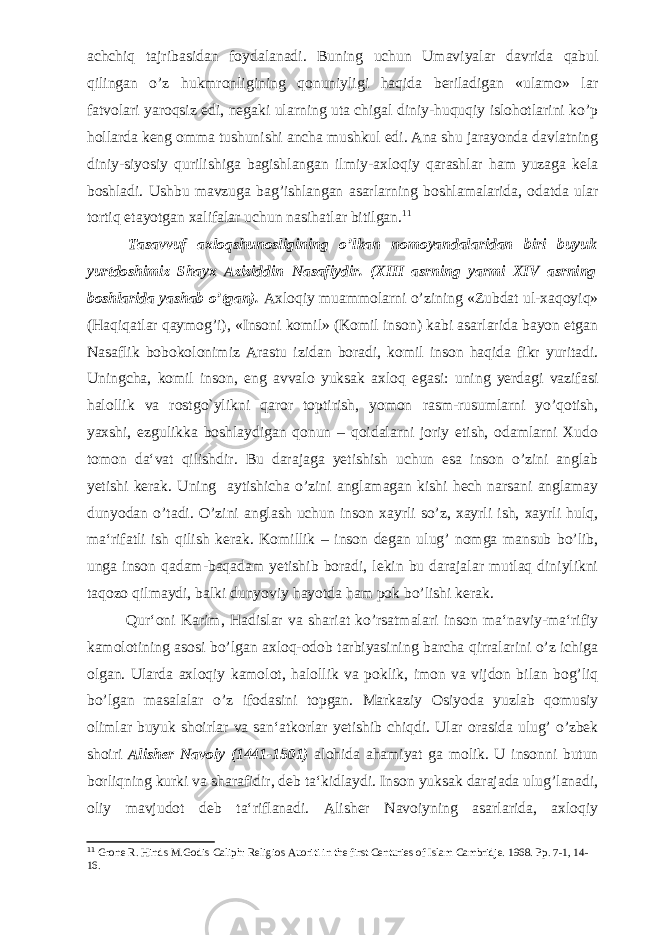 achchiq tajribasidan foydalanadi. Buning uchun Umaviyalar davrida qabul qilingan o’z hukmronligining qonuniyligi haqida beriladigan «ulamo» lar fatvolari yaroqsiz edi, negaki ularning uta chigal diniy-huquqiy islohotlarini ko’p hollar da keng omma tushunishi ancha mushkul edi. Ana shu jarayonda davlatning diniy-siyosiy qurilishiga bagishlangan ilmiy-axloqiy qarashlar ham yuzaga kela boshladi. Ushbu mavzuga bag’ishlangan asarlarning boshlamalarida, odatda ular tortiq etayotgan xalifalar uchun nasihatlar bitilgan. 11 Tasavvuf axloqshunosligining o’lkan nomoyandalaridan biri buyuk yurtdoshimiz Shayx Aziziddin Nasafiydir. (XIII asrning yarmi XIV asrning boshlarida yashab o’tgan). Axloqiy muammolarni o’zining «Zubdat ul-xaqoyiq» (Haqiqatlar qaymog’i), «Insoni komil» (Komil inson) kabi asarlarida bayon etgan Nasaflik bobokolonimiz Arastu izidan boradi, komil inson haqida fikr yuritadi. Uningcha, komil inson, eng avvalo yuksak axloq egasi: uning yerdagi vazifasi halollik va rostgo`ylikni qaror toptirish, yomon rasm-rusumlarni yo’qotish, yaxshi, ezgulikka boshlaydigan qonun – qoidalarni joriy etish, odamlarni Xudo tomon da‘vat qilishdir. Bu darajaga yetishish uchun esa inson o’zini anglab yetishi kerak. Uning aytishicha o’zini anglamagan kishi hech narsani anglamay dunyodan o’tadi. O’zini anglash uchun inson xayrli so’z, xayrli ish, xayrli hulq, ma‘rifatli ish qilish kerak. Komillik – inson degan ulug’ nomga mansub bo’lib, unga inson qadam-baqadam yetishib boradi, lekin bu darajalar mutlaq diniylikni taqozo qilmaydi, balki dunyoviy hayotda ham pok bo’lishi kerak. Qur‘oni Karim, Hadislar va shariat ko’rsatmalari inson ma‘naviy-ma‘rifiy kamolotining asosi bo’lgan axloq-odob tarbiyasining barcha qirralarini o’z ichiga olgan. Ularda axloqiy kamolot, halollik va poklik, imon va vijdon bilan bog’liq bo’lgan masalalar o’z ifodasini topgan. Markaziy Osiyoda yuzlab qomusiy olimlar buyuk shoirlar va san‘atkorlar yetishib chiqdi. Ular orasida ulug’ o’zbek shoiri Alisher Navoiy (1441-1501) alohida ahamiyat ga molik. U insonni butun borliqning kurki va sharafidir, deb ta‘kidlaydi. Inson yuksak darajada ulug’lanadi, oliy mavjudot deb ta‘riflanadi. Alisher Navoiyning asarlarida, axloqiy 11 Grone R. Hinds M.Godis Caliph: Religios Auoriti in the first Centuries of Islam Cambridje. 1968. Pp. 7-1, 14- 16. 