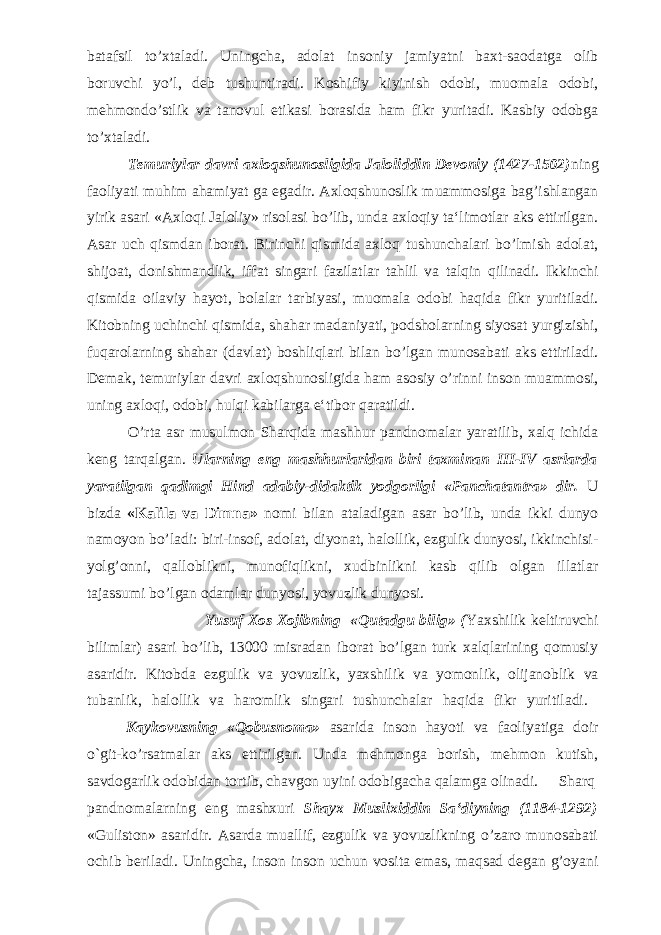 batafsil to’xtaladi. Uningcha, adolat insoniy jamiyatni baxt-saodatga olib boruvchi yo’l, deb tushuntiradi. Koshifiy kiyinish odobi, muomala odobi, mehmondo’stlik va tanovul etikasi borasida ham fikr yuritadi. Kasbiy odobga to’xtaladi. Temuriylar davri axloqshunosligida Jaloliddin Devoniy (1427-1502) ning faoliyati muhim ahamiyat ga egadir. Axloqshunoslik muammosiga bag’ishlangan yirik asari «Axloqi Jaloliy» risolasi bo’lib, unda axloqiy ta‘limotlar aks ettirilgan. Asar uch qismdan iborat. Birinchi qismida axloq tushunchalari bo’lmish adolat, shijoat, donishmandlik, iffat singari fazilatlar tahlil va talqin qilinadi. Ikkinchi qismida oilaviy hayot, bolalar tarbiyasi, muomala odobi haqida fikr yuritiladi. Kitobning uchinchi qismida, shahar madaniyati, podsholarning siyosat yurgizishi, fuqarolarning shahar (davlat) boshliqlari bilan bo’lgan munosabati aks ettiriladi. Demak, temuriylar davri axloqshunosligida ham asosiy o’rinni inson muammosi, uning axloqi, odobi, hulqi kabilarga e‘tibor qaratildi. O’rta asr musulmon Sharqida mashhur pandnomalar yaratilib, xalq ichida keng tarqalgan. Ularning eng mashhurlaridan biri taxminan III-IV asrlarda yaratilgan qadimgi Hind adabiy-didaktik yodgorligi «Panchatantra» dir. U bizda «Kalila va Dimna» nomi bilan ataladigan asar bo’lib, unda ikki dunyo namoyon bo’ladi: biri-insof, adolat, diyonat, halollik, ezgulik dunyosi, ikkinchisi- yolg’onni, qalloblikni, munofiqlikni, xudbinlikni kasb qilib olgan illatlar tajassumi bo’lgan odamlar dunyosi, yovuzlik dunyosi. Yusuf Xos Xojibning «Qutadgu bilig» ( Yaxshilik keltiruvchi bilimlar) asari bo’lib, 13000 misradan iborat bo’lgan turk xalqlarining qomusiy asaridir. Kitobda ezgulik va yovuzlik, yaxshilik va yomonlik, olijanoblik va tubanlik, halollik va haromlik singari tushunchalar haqida fikr yuritiladi. Kaykovusning «Qobusnoma» asarida inson hayoti va faoliyatiga doir o`git-ko’rsatmalar aks ettirilgan. Unda mehmonga borish, mehmon kutish, savdogarlik odobidan tortib, chavgon uyini odobigacha qalamga olinadi. Sharq pandnomalarning eng mashxuri Shayx Muslixiddin Sa‘diyning (1184-1292) «Guliston» asaridir. Asarda muallif, ezgulik va yovuzlikning o’zaro munosabati ochib beriladi. Uningcha, inson inson uchun vosita emas, maqsad degan g’oyani 