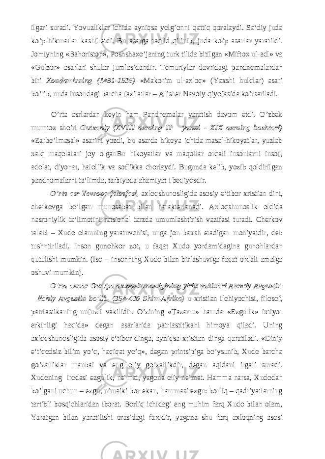 ilgari suradi. Yovuzliklar ichida ayniqsa yolg’onni qattiq qoralaydi. Sa‘diy juda ko’p hikmatlar kashf etdi. Bu asarga taqlid qilinib, juda ko’p asarlar yaratildi. Jomiyning «Bahoriston», Poshshaxo’janing turk tilida bitilgan «Miftox ul-adl» va «Gulzor» asarlari shular jumlasidandir. Temuriylar davridagi pandnomalardan biri Xondamirning (1481-1535) «Makorim ul-axloq» (Yaxshi hulqlar) asari bo’lib, unda insondagi barcha fazilatlar – Alisher Navoiy qiyofasida ko’rsatiladi. O’rta asrlardan keyin ham Pandnomalar yaratish davom etdi. O’zbek mumtoz shoiri Gulxaniy (XVIII asrning II – yarmi - XIX asrning boshlari) «Zarbo’lmasal» asarini yozdi, bu asarda hikoya ichida masal-hikoyatlar, yuzlab xalq maqolalari joy olganBu hikoyatlar va maqollar orqali insonlarni insof, adolat, diyonat, halollik va soflikka chorlaydi. Bugunda kelib, yozib qoldirilgan pandnomalarni ta‘limda, tarbiyada ahamiyat i beqiyosdir. O’rta asr Yevropa falsafasi, axloqshunosligida asosiy e‘tibor xristian dini, cherkovga bo’lgan munosabat bilan harakterlanadi. Axloqshunoslik oldida nasroniylik ta‘limotini ratsional tarzda umumlashtirish vazifasi turadi. Cherkov talabi – Xudo olamning yaratuvchisi, unga jon baxsh etadigan mohiyatdir, deb tushntiriladi. Inson gunohkor zot, u faqat Xudo yordamidagina gunohlardan qutulishi mumkin. (Iso – insonning Xudo bilan birlashuviga faqat orqali amalga oshuvi mumkin). O’rta asrlar Ovrupa axloqshunosligining yirik vakillari Avreliy Avgustin – ilohiy Avgustin bo’lib, (354-430 Shim.Afrika) u xristian ilohiyochisi, filosof, patriastikaning nufuzli vakilidir. O’zining «Tazarru» hamda «Ezgulik» ixtiyor erkinligi haqida» degan asarlarida patriastitikani himoya qiladi. Uning axloqshunosligida asosiy e‘tibor dinga, ayniqsa xristian dinga qaratiladi. «Diniy e‘tiqodsiz bilim yo’q, haqiqat yo’q», degan printsipiga bo’ysunib, Xudo barcha go’zalliklar manbai va eng oliy go’zallikdir, degan aqidani ilgari suradi. Xudoning irodasi ezgulik, ne‘mat, yagona oliy ne‘mat. Hamma narsa, Xudodan bo’lgani uchun – ezgu, nimaiki bor ekan, hammasi ezgu: borliq – qadriyatlarning tartibli bosqichlaridan iborat. Borliq ichidagi eng muhim farq Xudo bilan olam, Yaratgan bilan yaratilishi orasidagi farqdir, yagona shu farq axloqning asosi 