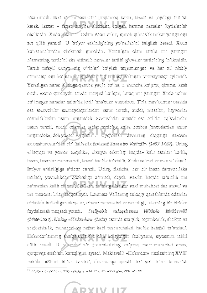 hisoblanadi. Ikki xil munosabatni farqlamoq kerak, lazzat va foydaga intilish kerak. lazzat – faqat birgina Xudodan qolgan hamma narsalar foydalanish obe`ktidir. Xudo insonni – Odam Atoni erkin, gunoh qilmaslik imkoniyatiga ega zot qilib yaratdi. U ixtiyor erkinligining yo’nalishini belgilab beradi. Xudo ko’rsatmalaridan chekinish gunohdir. Y a ratilgan olam tartibi uni yaratgan hikmatning tartibini aks ettiradi: narsalar tartibi g‘oyalar tartibining in’ikosidir. Tartib tufayli dunyo o‘z o‘rinlari bo‘ylab taqsimlangan va har xil nisbiy qimmatga ega bo‘lgan mavjudotlarning tartibga solingan ierarxiyasiga aylanadi. Yaratilgan narsa Xudoga qancha yaqin bo‘lsa, u shuncha ko‘proq qimmat kasb etadi. «Zero qandaydir tarzda mavjud bo‘lgan, biroq uni yaratgan Xudo uchun bo‘lmagan narsalar qatorida jonli jonsizdan yuqoriroq. Tirik mavjudotlar orasida esa sezuvchilar sezmaydiganlardan ustun turadi, xuddi, masalan, hayvonlar o‘simliklardan ustun turganidek. Sezuvchilar orasida esa aqllilar aqlsizlardan ustun turadi, xuddi odamlar tabiat tartibiga ko‘ra boshqa jonzotlardan ustun turganidek», deb yozadi Avgustin 1 . Uyg’onish davrining diqqatga sazovor axloqshunoslaridan biri italiyalik faylasuf Lorentso Valladir. (1407-1457). Uning «Haqiqat va yomon ezgulik», «Ixtiyor erkinligi haqida» kabi asarlari bo’lib, inson, insonlar munosabati, lazzat haqida to’xtalib, Xudo ne‘matlar manbai deydi. Ixtiyor erkinligiga e‘tibor beradi. Uning fikricha, har bir inson farovonlikka intiladi, yovuzlikdan qochishga o’rinadi, deydi. Fazilat haqida to’xtalib uni ne‘matdan kelib chiqadi, fazilatni ne‘matga ixtiyor yoki muhabbat deb ataydi va uni maxonat bilan taqqoslaydi. Lorentso Vallaning axloqiy qarashlarida odamlar o’rtasida bo’ladigan aloqalar, o’zaro munosabatlar zarurligi, ularning bir-biridan foydalanish maqsadi yotadi. Italiyalik axloqshunos Nikkolo Makiavelli (1469-1527). Uning «Hukmdor» (1513) asarida saxiylik, tejamkorlik, shafqat va shafqatsizlik, muhabbat va nafrat kabi tushunchalari haqida batafsil to’xtaladi. Hukmdorlarining shafqatsizlarcha olib borayotgan faoliyatini, siyosatini tahlil qilib beradi. U hukmdor o’z fuqarolarining ko’proq mehr-muhabbat emas, qurquvga erishishi keraqligini aytadi. Makiavelli «Hukmdor» risolasining XVIII bobida: «Shuni bilish kerakki, dushmanga qarshi ikki yo’l bilan kurashish 1 1 История философии . Энциклопедия . – Минск : Книжный дом , 2002. –C. 55. 