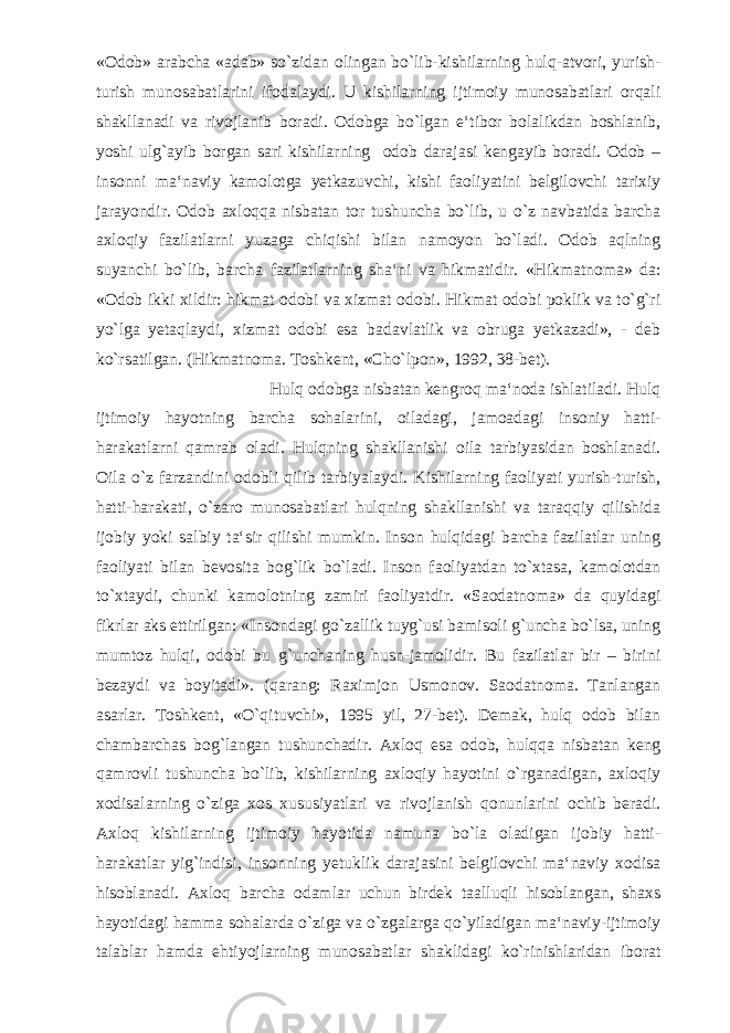 «Odob» arabcha «adab» so`zidan olingan bo`lib-kishilarning hulq-atvori, yurish- turish munosabatlarini ifodalaydi. U kishilarning ijtimoiy munosabatlari orqali shakllanadi va rivojlanib boradi. Odobga bo`lgan e‘tibor bolalikdan boshlanib, yoshi ulg`ayib borgan sari kishilarning odob darajasi kengayib boradi. Odob – insonni ma‘naviy kamolotga yetkazuvchi, kishi faoliyatini belgilovchi tarixiy jarayondir. Odob axloqqa nisbatan tor tushuncha bo`lib, u o`z navbatida barcha axloqiy fazilatlarni yuzaga chiqishi bilan namoyon bo`ladi. Odob aqlning suyanchi bo`lib, barcha fazilatlarning sha‘ni va hikmatidir. «Hikmatnoma» da: «Odob ikki xildir: hikmat odobi va xizmat odobi. Hikmat odobi poklik va to`g`ri yo`lga yetaqlaydi, xizmat odobi esa badavlatlik va obruga yetkazadi», - deb ko`rsatilgan. (Hikmatnoma. Toshkent, «Cho`lpon», 1992, 38-bet). Hulq odobga nisbatan kengroq ma‘noda ishlatiladi. Hulq ijtimoiy hayotning barcha sohalarini, oiladagi, jamoadagi insoniy hatti- harakatlarni qamrab oladi. Hulqning shakllanishi oila tarbiyasidan boshlanadi. Oila o`z farzandini odobli qilib tarbiyalaydi. Kishilarning faoliyati yurish-turish, hatti-harakati, o`zaro munosabatlari hulqning shakllanishi va taraqqiy qilishida ijobiy yoki salbiy ta‘sir qilishi mumkin. Inson hulqidagi barcha fazilatlar uning faoliyati bilan bevosita bog`lik bo`ladi. Inson faoliyatdan to`xtasa, kamolotdan to`xtaydi, chunki kamolotning zamiri faoliyatdir. «Saodatnoma» da quyidagi fikrlar aks ettirilgan: «Insondagi go`zallik tuyg`usi bamisoli g`uncha bo`lsa, uning mumtoz hulqi, odobi bu g`unchaning husn-jamolidir. Bu fazilatlar bir – birini bezaydi va boyitadi». (qarang: Raximjon Usmonov. Saodatnoma. Tanlangan asarlar. Toshkent, «O`qituvchi», 1995 yil, 27-bet). Demak, hulq odob bilan chambarchas bog`langan tushunchadir. Axloq esa odob, hulqqa nisbatan keng qamrovli tushuncha bo`lib, kishilarning axloqiy hayotini o`rganadigan, axloqiy xodisalarning o`ziga xos xususiyatlari va rivojlanish qonunlarini ochib beradi. Axloq kishilarning ijtimoiy hayotida namuna bo`la oladigan ijobiy hatti- harakatlar yig`indisi, insonning yetuklik darajasini belgilovchi ma‘naviy xodisa hisoblanadi. Axloq barcha odamlar uchun birdek taalluqli hisoblangan, shaxs hayotidagi hamma sohalarda o`ziga va o`zgalarga qo`yiladigan ma‘naviy-ijtimoiy talablar hamda ehtiyojlarning munosabatlar shaklidagi ko`rinishlaridan iborat 