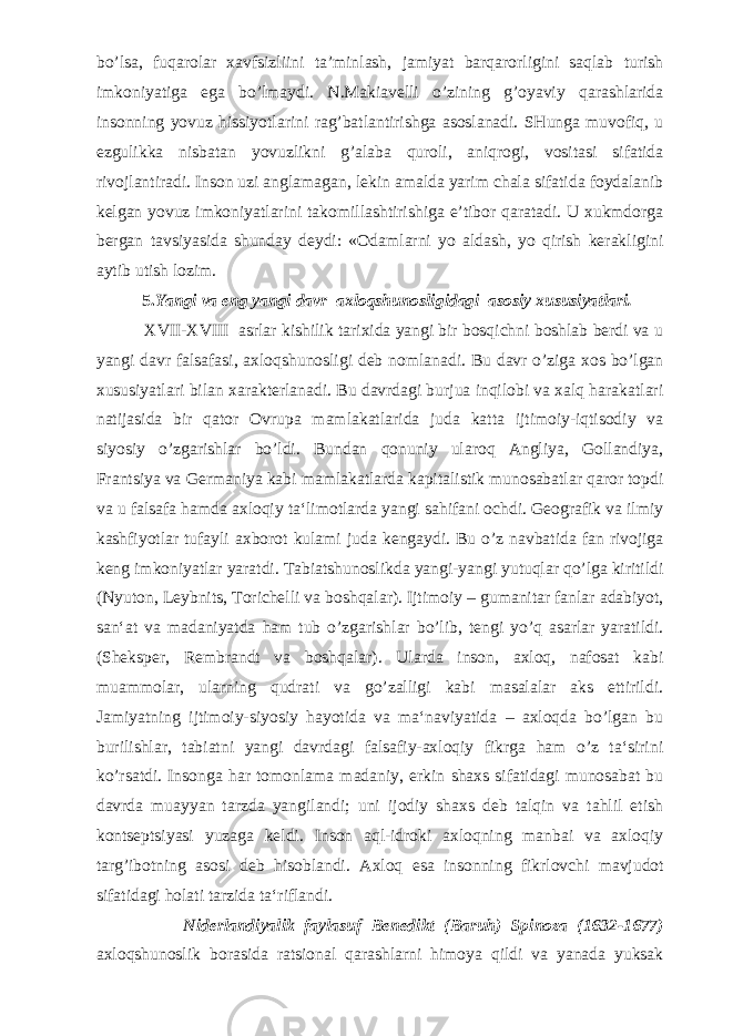 bo’lsa, fuqarolar xavfsizliini ta’minlash, jamiyat barqarorligini saqlab turish imkoniyatiga ega bo’lmaydi. N.Makiavelli o’zining g’oyaviy qarashlarida insonning yovuz hissiyotlarini rag’batlantirishga asoslanadi. SHunga muvofiq, u ezgulikka nis batan yovuzlikni g’alaba quroli, aniqrogi, vositasi sifatida rivojlantiradi. Inson uzi anglamagan, lekin amalda yarim chala sifatida foydalanib kelgan yovuz imkoniyatlarini takomillashtirishiga e’tibor qaratadi. U xukmdorga bergan tavsiyasida shunday deydi: «Odamlarni yo aldash, yo qirish kerakligini aytib utish lozim. 5. Yangi va eng yangi davr axloqshunosligidagi asosiy xususiyatlar i . XVII-XVIII asrlar kishilik tarixida yangi bir bosqichni boshlab berdi va u yangi davr falsafasi, axloqshunosligi deb nomlanadi. Bu davr o’ziga xos bo’lgan xususiyatlari bilan xarakterlanadi. Bu davrdagi burjua inqilobi va xalq harakatlari natijasida bir qator Ovrupa mamlakatlarida juda katta ijtimoiy-iqtisodiy va siyosiy o’zgarishlar bo’ldi. Bundan qonuniy ularoq Angliya, Gollandiya, Frantsiya va Germaniya kabi mamlakatlarda kapitalistik munosabatlar qaror topdi va u falsafa hamda axloqiy ta‘limotlarda yangi sahifani ochdi. Geografik va ilmiy kashfiyotlar tufayli axborot kulami juda kengaydi. Bu o’z navbatida fan rivojiga keng imkoniyatlar yaratdi. Tabiatshunoslikda yangi-yangi yutuqlar qo’lga kiritildi (Nyuton, Leybnits, Torichelli va boshqalar). Ijtimoiy – gumanitar fanlar adabiyot, san‘at va madaniyatda ham tub o’zgarishlar bo’lib, tengi yo’q asarlar yaratildi. (Sheksper, Rembrandt va boshqalar). Ularda inson, axloq, nafosat kabi muammolar, ularning qudrati va go’zalligi kabi masalalar aks ettirildi. Jamiyatning ijtimoiy-siyosiy hayotida va ma‘naviyatida – axloqda bo’lgan bu burilishlar, tabiatni yangi davrdagi falsafiy-axloqiy fikrga ham o’z ta‘sirini ko’rsatdi. Insonga har tomonlama madaniy, erkin shaxs sifatidagi munosabat bu davrda muayyan tarzda yangilandi; uni ijodiy shaxs deb talqin va tahlil etish kontseptsiyasi yuzaga keldi. Inson aql-idroki axloqning manbai va axloqiy targ’ibotning asosi deb hisoblandi. Axloq esa insonning fikrlovchi mavjudot sifatidagi holati tarzida ta‘riflandi. Niderlandiyalik faylasuf Benedikt (Baruh) Spinoza (1632-1677) axloqshunoslik borasida ratsional qarashlarni himoya qildi va yanada yuksak 