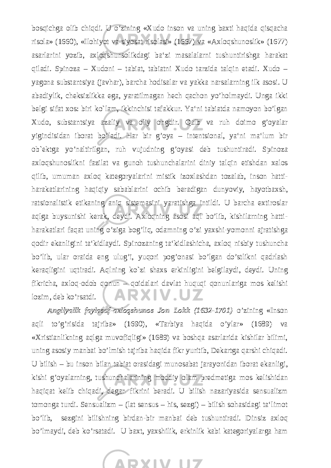 bosqichga olib chiqdi. U o’zining «Xudo inson va uning baxti haqida qisqacha risola» (1660), «Ilohiyot va siyosat risolasi» (1667) va «Axloqshunoslik» (1677) asarlarini yozib, axloqshunsolikdagi ba‘zi masalalarni tushuntirishga harakat qiladi. Spinoza – Xudoni – tabiat, tabiatni Xudo tarzida talqin etadi. Xudo – yagona substantsiya (javhar), barcha hodisalar va yakka narsalarning ilk asosi. U abadiylik, cheksizlikka ega, yaratilmagan hech qachon yo’holmaydi. Unga ikki belgi sifat xos: biri ko`lam, ikkinchisi tafakkur. Ya‘ni tabiatda namoyon bo’lgan Xudo, substantsiya azaliy va oliy ongdir. Qalb va ruh doimo g’oyalar yigindisidan iborat bo’ladi. Har bir g’oya – intentsional, ya‘ni ma‘lum bir ob`ektga yo’naltirilgan, ruh vujudning g’oyasi deb tushuntiradi. Spinoza axloqshunoslikni fazilat va gunoh tushunchalarini diniy talqin etishdan xalos qilib, umuman axloq kategoryalarini mistik izoxlashdan tozalab, inson hatti- harakatlarining haqiqiy sabablarini ochib beradigan dunyoviy, hayotbaxsh, ratsionalistik etikaning aniq sistemasini yaratishga intildi. U barcha extiroslar aqlga buysunishi kerak, deydi. Axloqning asosi aql bo’lib, kishilarning hatti- harakatlari faqat uning o’ziga bog’liq, odamning o’zi yaxshi-yomonni ajratishga qodir ekanligini ta‘kidlaydi. Spinozaning ta‘kidlashicha, axloq nisbiy tushuncha bo’lib, ular oraida eng ulug’i, yuqori pog’onasi bo’lgan do’stlikni qadrlash keraqligini uqtiradi. Aqlning ko`zi shaxs erkinligini belgilaydi, deydi. Uning fikricha, axloq-odob qonun – qoidalari davlat huquqi qonunlariga mos kelishi lozim, deb ko’rsatdi. Angliyalik faylasuf-axloqshunos Jon Lokk (1632-1701) o’zining «Inson aqli to’g’risida tajriba» (1690), «Tarbiya haqida o’ylar» (1689) va «Xristianlikning aqlga muvofiqligi» (1689) va boshqa asarlarida kishilar bilimi, uning asosiy manbai bo’lmish tajriba haqida fikr yuritib, Dekartga qarshi chiqadi. U bilish – bu inson bilan tabiat orasidagi munosabat jarayonidan iborat ekanligi, kishi g’oyalarning, tushunchalarining moddiy olam predmetiga mos kelishidan haqiqat kelib chiqadi, degan fikrini beradi. U bilish nazariyasida sensualizm tomonga turdi. Sensualizm – (lat sensus – his, sezgi) – bilish sohasidagi ta‘limot bo’lib, sezgini bilishning birdan-bir manbai deb tushuntiradi. Dinsiz axloq bo’lmaydi, deb ko’rsatadi. U baxt, yaxshilik, erkinlik kabi kategoriyalarga ham 