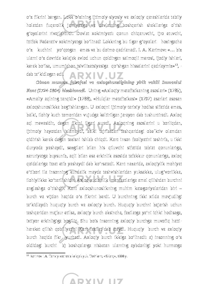 o’z fikrini bergan. Lokk o’zining ijtimoiy-siyosiy va axloqiy qarashlarida tabiiy holatdan fuqarolik jamiyatiga va davlatning boshqarish shakllariga o`tish g’oyalarini rivojlantirdi. Davlat xokimiyati: qonun chiqaruvchi, ijro etuvchi, ittifok Federativ xokimiyatga bo’linadi Lokkning bu ilgor g’oyalari hozirgacha o’z kuchini yo’qotgan emas va bu doimo qadrlanadi. I. A. Karimov: «… biz ularni o’z davrida kelajak avlod uchun qoldirgan salmoqli merosi, ijodiy ishlari, kerak bo’lsa, umumjahon tsivilizatsiyasiga qo’shgan hissalarini qadrlaymiz» 13 , - deb ta‘kidlagan edi. Olmon mumtoz falsafasi va axloqshunsligining yirik vakili Immaniul Kant (1724-1804) hisoblanadi. Uning «Axloqiy metafizikaning asoslari» (1785), «Amaliy aqlning tanqidi» (1788), «Hulqlar metafizikasi» (1797) asarlari asosan axloqshunoslikka bag’ishlangan. U axloqni ijtimoiy-tarixiy hodisa sifatida emas, balki, ilohiy kuch tomonidan vujudga keltirilgan jarayon deb tushuntiradi. Axloq aql mevasidir, degan fikrni ilgari suradi. Axloqning asoslarini u borliqdan, ijtimoiy hayotdan izlamaydi, balki tajribadan tashqaridagi obe`ktiv olamdan qidirish kerak degan tezisni ishlab chiqdi. Kant inson faoliyatini teshirib, u ikki dunyoda yashaydi, sezgilari bilan his qiluvchi sifatida tabiat qonunlariga, zaruriyatga buysunib, aqli bilan esa erkinlik asosida tafakkur qonunlariga, axloq qoidalariga itoat etib yashaydi deb ko’rsatadi. Kant nazarida, axloqiylik mohiyat e‘tibori ila insonning kundalik mayda tashvishlaridan yuksakka, ulug’vorlikka, ilohiylikka ko’tarilishidir. Axloq xudbinlik manfaatlariga amal qilishdan burchni anglashga o`tishdir. Kant axloqshunoslikning muhim kategoriyalaridan biri – burch va vijdon haqida o’z fikrini berdi. U burchning ikki xilda mavjudligi ta‘kidlaydi: huquqiy burch va axloqiy burch. Huquqiy burchni bajarish uchun tashqaridan majbur etilsa, axloqiy burch aksincha, fazilatga ya‘ni ichki hodisaga, ixtiyor erkinligiga bog’liq. Shu bois insonning axloqiy burchga muvofiq hatti- harakat qilish qobiliyatini Kant fazilat deb ataydi. Huquqiy burch va axloqiy burch haqida fikr yuritadi. Axloqiy burch ikkiga bo’linadi: a) insonning o’z oldidagi burchi b) boshqalarga nisbatan ularning aybdorligi yoki hurmatga 13 Karimov I.A. Tarixiy xotirasiz kelajak yuk. Toshkent, «SHarq», 1998 y. 