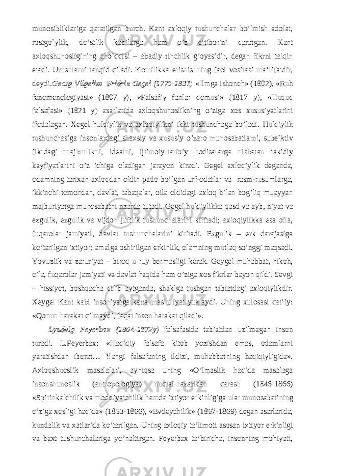 munosibliklariga qaratilgan burch. Kant axloqiy tushunchalar bo’lmish adolat, rostgo`ylik, do’stlik kabilarga ham o’z e‘tiborini qaratgan. Kant axloqshunosligining cho`qqisi – abadiy tinchlik g’oyasidir, degan fikrni talqin etadi. Urushlarni tanqid qiladi. Komilikka erishishning faol vositasi ma‘rifatdir, deydi. Georg Vilgelim Fridrix Gegel (1770-1831) «Ilmga ishonch» (1802), «Ruh fenomenologiyasi» (1807 y), «Falsafiy fanlar qomusi» (1817 y), «Huquq falsafasi» (1821 y) asarlarida axloqshunoslikning o’ziga xos xususiyatlarini ifodalagan. Xegel hulqiylik va axloqiylikni ikki tushunchaga bo’ladi. Hulqiylik tushunchasiga insonlardagi shaxsiy va xususiy o’zaro munosabatlarni, sube`ktiv fikrdagi majburlikni, idealni, ijtimoiy-tarixiy hodisalarga nisbatan takidiy kayfiyatlarini o’z ichiga oladigan jarayon kiradi. Gegel axloqiylik deganda, odamning tarixan axloqdan oldin pado bo’lgan urf-odatlar va rasm-rusumlarga, ikkinchi tomondan, davlat, tabaqalar, oila oldidagi axloq bilan bog’liq muayyan majburiyatga munosabatni nzarda tutadi. Gegel hulqiylikka qasd va ayb, niyat va ezgulik, ezgulik va vijdon juftlik tushunchalarini kiritadi; axloqiylikka esa oila, fuqarolar jamiyati, davlat tushunchalarini kiritadi. Ezgulik – erk darajasiga ko’tarilgan ixtiyor; amalga oshirilgan erkinlik, olamning mutlaq so’nggi maqsadi. Yovuzlik va zaruriyat – biroq u ruy bermasligi kerak. Geygel muhabbat, nikoh, oila, fuqarolar jamiyati va davlat haqida ham o’ziga xos fikrlar bayon qildi. Sevgi – hissiyot, boshqacha qilib aytganda, shaklga tushgan tabiatdagi axloqiylikdir. Xeygel Kant kabi insoniyatga katta mas‘uliyat yuklaydi. Uning xulosasi qat‘iy: «Qonun harakat qilmaydi, faqat inson harakat qiladi». Lyudvig Feyerbax (1804-1872y) falsafasida tabiatdan uzilmagan inson turadi. L.Feyerbax: «Haqiqiy falsafa kitob yozishdan emas, odamlarni yaratishdan iborat… Yangi falsafaning ildizi, muhabbatning haqiqiyligida». Axloqshuoslik masalalari, ayniqsa uning «O’lmaslik haqida masalaga insonshunoslik (antropologiya) nuqtai-nazaridan qarash (1846-1866) «Spirinkalchilik va moddiyatchilik hamda ixtiyor erkinligiga ular munosabatining o’ziga xosligi haqida» (1863-1866), «Evdeychilik» (1867-1869) degan asarlarida, kundalik va xatlarida ko’tarilgan. Uning axloqiy ta‘limoti asosan ixtiyor erkinligi va baxt tushunchalariga yo’naltirgan. Feyerbax ta‘biricha, insonning mohiyati, 