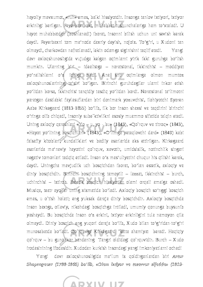 hayoliy mavxumot, «ruh» emas, balki hissiyotdir. Insonga tanlov ixtiyori, ixtiyor erkinligi berilgan. Feyerbax baxt, muhabbat tushunchalariga ham to’xtaladi. U hayot muhabbatdan (boshlanadi) iborat, insonni bilish uchun uni sevish kerak deydi. Feyerbaxni tom ma‘noda daxriy deyish, nojoiz. To’g’ri, u Xudoni tan olmaydi, cherkovdan nafratlanadi, lekin odamga siginishni taqlif etadi. Yangi davr axloqshunosligida vujudga kelgan oqimlarni yirik ikki guruhga bo’lish mumkin. Ularning biri – idealistga – noratsional, ikkinchisi – moddiyat yo’nalishlarni o’z ichiga oladi. Ana shu oqimlarga olmon mumtoz axloqshunoslarining ta‘siri bo’lgan. Birinchi guruhdagilar ularni inkor etish yo’lidan borsa, ikkinchisi tanqidiy tasdiq yo’lidan bordi. Noratsional ta‘limotni yaratgan dastlabki faylasuflardan biri donimark yozuvchisi, ilohiyotchi Syoren Aabe Kirkegaard (1813-1855) bo’lib, ilk bor inson shaxsi va taqdirini birinchi o’ringa olib chiqadi, insoniy sube`ktivlikni asosiy muammo sifatida talqin etadi. Uning axloqiy qarashlari «Yo – u, yo - bu» (1843), «Qo`rquv va titroq» (1843), «Hayot yo’lining bosqichlari» (1843), «O’limga yetaqlovchi dard» (1849) kabi falsafiy kitoblari, kundaliklari va badiiy asarlarida aks ettirilgan. Kirkegaard asarlarida ma‘naviy hayotini qo`rquv, xavotir, umidsizlik, notinchlik singari negativ tomonlari tadqiq etiladi. Inson o’z mas‘uliyatini chuqur his qilishi kerak, deydi. Uningcha mavjudlik uch bosqichdan iborat, bo’lar: estetik, axloqiy va diniy bosqichdir. Birinchi bosqichning tamoyili – lazzat, ikkinchisi – burch, uchinchisi – iztirob. Estetik bosqich hissiyotlar olami orqali amalga oshadi. Musiqa, teatr ayollar uning xizmatida bo’ladi. Axloqiy bosqich so’nggi bosqich emas, u o`tish holati; eng yuksak daraja diniy bosqichdir. Axloqiy bosqichda inson baxtga, oilaviy, nikohdagi bosqichga intiladi, umumiy qonunga buysunib yashaydi. Bu bosqichda inson o’z erkini, ixtiyor erkinligini tula namoyon qila olmaydi. Diniy bosqich eng yuqori daraja bo’lib, Xudo bilan to’g’ridan-to’g’ri munosabatda bo’ladi. Qo`rquvga Kirkegaard katta ahamiyat beradi. Haqiqiy qo`rquv – bu gunohkor bandaning Tangri oldidagi qo`rquvidir. Burch – Xudo irodasinining ifodasidir. Xudodan kurkish insondagi yangi imkoniyatlarni ochadi Yangi davr axloqshunosligida ma‘lum iz qoldirganlardan biri Artur Shopengauer (1788-1860) bo’lib, «Olam ixtiyor va tasavvur sifatida» (1819- 