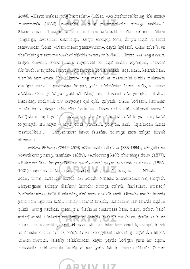 1844), «Hayot maktabining hikmatlari» (1851), «Axloqshunoslikning ikki asosiy muammosi» (1896) asarlarida axloqiy muammolarini o’rtaga tashlaydi. Shopenxauer ta‘limotiga ko’ra, olam inson ko`z ochishi bilan ko`rgan, hidlaru ranglarga, tovushlaru sukunatga, issig`u sovuqqa to`la, dunyo faqat va faqat tasavvurdan iborat. «Olam-mening tasavvurim», deydi faylasuf. Olam sube`kt va obe`ktining o’zaro munosabati sifatida namoyon bo’ladi… Inson esa, eng avvalo, ixtiyor etuvchi, istovchi, xirs kuyguvchi va faqat undan keyingina, biluvchi fikrlovchi mavjudot. Ixtiyorning namoyon bo’lish shakli faqat hozir, kelajak ham, o`tmish ham emas. Shu «Hozir» ning manbai va mazmunini o’zida mujassam etadigan narsa – yashashga ixtiyor, ya‘ni o’zimizdan iborat bo’lgan «narsa o’zida». Olamiy ixtiyor yoki sifatidagi olam insonni o’z yurigida tutadi… Insondagi xudbinlik uni ixtiyorga qul qilib qo`yadi: o’zim bo’lsam, hammasi meniki bo’lsa, degan aqida bilan ish ko’radi. Inson bir istak bilan kifoyalanmaydi. Natijada uning hayoti tinimsiz harakatdan iborat bo’ladi, o’zi to`ysa ham, ko`zi to`ymaydi. Bu hayot – hayot emas, yovuzlik, yolg’on, azob, fojialardan iborat mavjudlikdir… Shopenxauer hayot falsafasi oqimiga asos solgan buyuk allomadir. Fridrix Nitsshe. (1844-1900) «Zardusht dediki…» (833-1884), «Ezgulik va yovuzlikning narigi tarafida» (1886), «Axloqning kelib chiqishiga doir» (1877), «Hukmronlikka ixtiyor. Barcha qadriyatlarni qayta baholash tajribasi» (1889- 1901) singari asarlarida axloqshunsolikka oid fikrlarini bergan. Nitsshe odam, uning fazilatlari haqida fikr beradi. Nittsshe Shopenxauerning shogirdi. Shopengauer axloqiy illatlarni birinchi o’ringa qo`yib, fazilatlarni mustaqil hodisalar emas, balki illatlarning aksi tarzida talkik etadi. Nittsshe esa bu borada yana ham ilgarilab ketdi: illatlarni fazilat tarzida, fazilatlarni illat tarzida taqdim qiladi. uning nazdida, inson o’z illatlarini tuzatmasa ham, ularni ochiq, halol e‘tirof etishi, illatlarimizni fazilatlar orasida berkitib turishdan, fazilatlar bilan nikoblashdan afzaldir, deydi. Nittsshe, shu sababdan ham ezgulik, shafqat, burch kabi tushunchalarni emas, to’g’rilik va axloqiylikni axloqning negizi deb biladi. Olmon mumtoz falsafiy tafakkuridan keyin paydo bo’lgan yana bir oqim, nittsshelik kabi amalda tadbiq etilgan yo’nalish bu markschilikdir. Olmon 