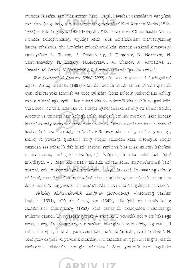 mumtoz falsafasi zaminida asosan Kant, Gegel, Feyerbax qarashlarini yangilash asosida vujudga kelgan mazkur oqimning asoschilari Karl Xaynrix Marks (1818- 1883) va Fridrix Engels (1820-1895) dir. XIX asr oxiri va XX asr boshlarida rus mumtoz axloqshunosligi vujudga keldi. Rus mutafakkirlari ma‘naviyatning barcha sohalarida, shu jumladan axloqshunoslikda jahonda yetakchilik mavqeini egallaydilar: L. Tolstoy, F. Dostoevskiy, I. Turgenov, N. Nekrasov, N. Chernishevskiy, N. Losskiy, N.Berdyaev… A. Chexov, A. Axmatova, S. Yesenin, M. Gorkiy, V. Vernadskiy, A. Losov kabilarni tilga olsa arziydi. Rus faylasufi V. Solovev (1853-1900) o’z axloqiy qarashlarini «Ezgulikni oqlash. Axloq falsafasi» (1897) kitobida ifodalab beradi. Uning birinchi qismida uyat, shafqat yoki achinish va xudojuylikdan iborat axloqiy tushunchalar uchligi asosiy o’rinni egallaydi. Uyat tubanlikka va nokomillikka tushib qolganlikdir. V.Solovev fikricha, achinish va shafqat uyatchanlikka zaruriy qo`shimchalardir. Aroqxur va xotinboz ham ko`ngli bo`sh, shafqatli bo’lishi mumkin, lekin bunday kishini axloqiy shaxs deb atash mumkin emas. Demak uyat inson hatti-harakatini boshqarib turuvchi axloqiy hodisadir. V.Solovev odamlarni yaxshi va yomonga, shafiq va yovuzga ajratishni ilmiy nuqtai nazardan xato, insoniylik nuqtai nazardan esa nohaqlik deb biladi: insonni yaxlit va bira tulasi axloqiy baholash mumkin emas, uning fe‘l-atvoriga, qilmishiga qarab baho berish lozimligini ta‘kidlaydi: «… Men ikki narsani tabiatda uchratmadim: aniq-mukammal halol odamni, aniq-mukammal yovuz odamni», - deydi faylasuf. Solovevning axloqiy ta‘limoti, teran fikrlari axloq falsafasi bilan shug’ullangan mutafakkirlarning ham donishmandlikning yuksak namunasi sifatida tafakkur axlining diqqat markazidi. Nikolay Aleksandrovich Berdyaev (1874-1948). «Insonning vazifasi haqida» (1931), «O’z-o’zini anglash» (1949), «Ilohiylik va insoniylikning ekzistentsial dialektikasi» (1952) kabi asarlarida axloq-odob masalalariga e‘tiborni qaratdi. Uning asosiy g’oyasi – erkinlik. U yovuzlik ijobiy borliqka ega emas, u ezgulikdan ugirlangan xususiyati bilangina kishini o’ziga agdaradi. U nafaqat mavjud, balki dunyoda ezgulikdan ko’ra ko’proqdir, deb ta‘kidlaydi. N. Berdiyaev ezgulik va yovuzlik orasidagi munosabatlarning jun emasligini, ularda ekzistentsial dialektika borligini ta‘kidlaydi. Zero, yovuzlik ham ezgulikka 