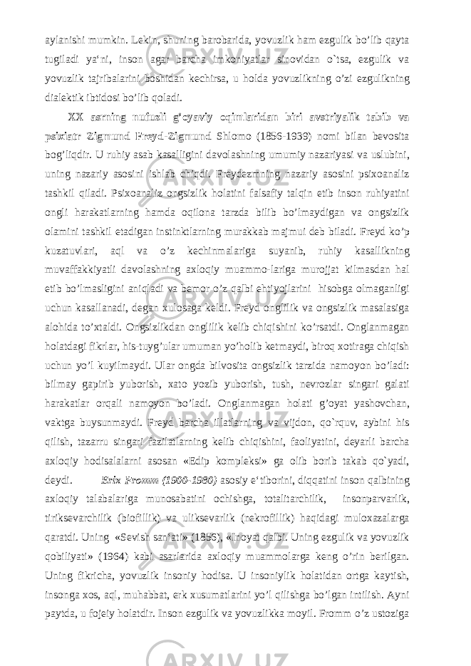 aylanishi mumkin. Lekin, shuning barobarida, yovuzlik ham ezgulik bo’lib qayta tugiladi ya‘ni, inson agar barcha imkoniyatlar sinovidan o`tsa, ezgulik va yovuzlik tajribalarini boshidan kechirsa, u holda yovuzlikning o’zi ezgulikning dialektik ibtidosi bo’lib qoladi. XX asrning nufuzli g’oyaviy oqimlaridan biri avstriyalik tabib va psixiatr Zigmund Freyd-Zigmund Shlomo (1856-1939) nomi bilan bevosita bog’liqdir. U ruhiy asab kasalligini davolashning umumiy nazariyasi va uslubini, uning nazariy asosini ishlab chiqdi. Freydezmning nazariy asosini psixoanaliz tashkil qiladi. Psixoanaliz ongsizlik holatini falsafiy talqin etib inson ruhiyatini ongli harakatlarning hamda oqilona tarzda bilib bo’lmaydigan va ongsizlik olamini tashkil etadigan instinktlarning murakkab majmui deb biladi. Freyd ko’p kuzatuvlari, aql va o’z kechinmalariga suyanib, ruhiy kasallikning muvaffakkiyatli davolashning axloqiy muammo-lariga murojjat kilmasdan hal etib bo’lmasligini aniqladi va bemor o’z qalbi ehtiyojlarini hisobga olmaganligi uchun kasallanadi, degan xulosaga keldi. Freyd onglilik va ongsizlik masalasiga alohida to’xtaldi. Ongsizlikdan onglilik kelib chiqishini ko’rsatdi. Onglanmagan holatdagi fikrlar, his-tuyg’ular umuman yo’holib ketmaydi, biroq xotiraga chiqish uchun yo’l kuyilmaydi. Ular ongda bilvosita ongsizlik tarzida namoyon bo’ladi: bilmay gapirib yuborish, xato yozib yuborish, tush, nevrozlar singari galati harakatlar orqali namoyon bo’ladi. Onglanmagan holati g’oyat yashovchan, vaktga buysunmaydi. Freyd barcha illatlarning va vijdon, qo`rquv, aybini his qilish, tazarru singari fazilatlarning kelib chiqishini, faoliyatini, deyarli barcha axloqiy hodisalalarni asosan «Edip kompleksi» ga olib borib takab qo`yadi, deydi. Erix Fromm (1900-1980) asosiy e‘tiborini, diqqatini inson qalbining axloqiy talabalariga munosabatini ochishga, totalitarchilik, insonparvarlik, tiriksevarchilik (biofillik) va uliksevarlik (nekrofillik) haqidagi muloxazalarga qaratdi. Uning «Sevish san‘ati» (1856), «Inoyat qalbi. Uning ezgulik va yovuzlik qobiliyati» (1964) kabi asarlarida axloqiy muammolarga keng o’rin berilgan. Uning fikricha, yovuzlik insoniy hodisa. U insoniylik holatidan ortga kaytish, insonga xos, aql, muhabbat, erk xusumatlarini yo’l qilishga bo’lgan intilish. Ayni paytda, u fojeiy holatdir. Inson ezgulik va yovuzlikka moyil. Fromm o’z ustoziga 